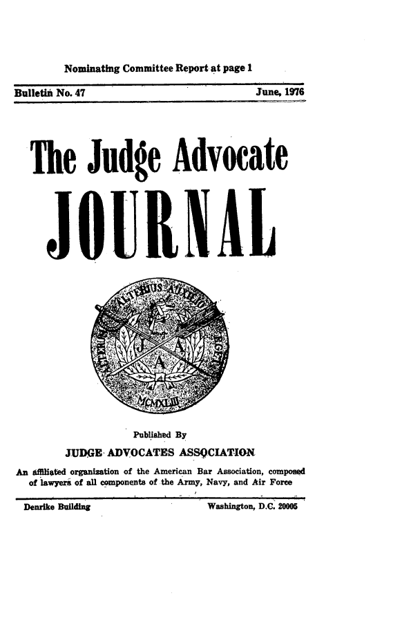handle is hein.journals/jajrnl49 and id is 1 raw text is: Nominating Committee Report at page 1Bulletin No. 47June, 1976The Judge AdvocateJOUI1ALPublished ByJUD(GE- ADVOCATES ASSQCIATIONAn gfIliated organization of the American Bar Association, composedof lawyera of all components of the Army, Navy, and Air ForceDenrke  uiling                      ashngtn, DC. 000Washington, D.C. 20005Denrike udg