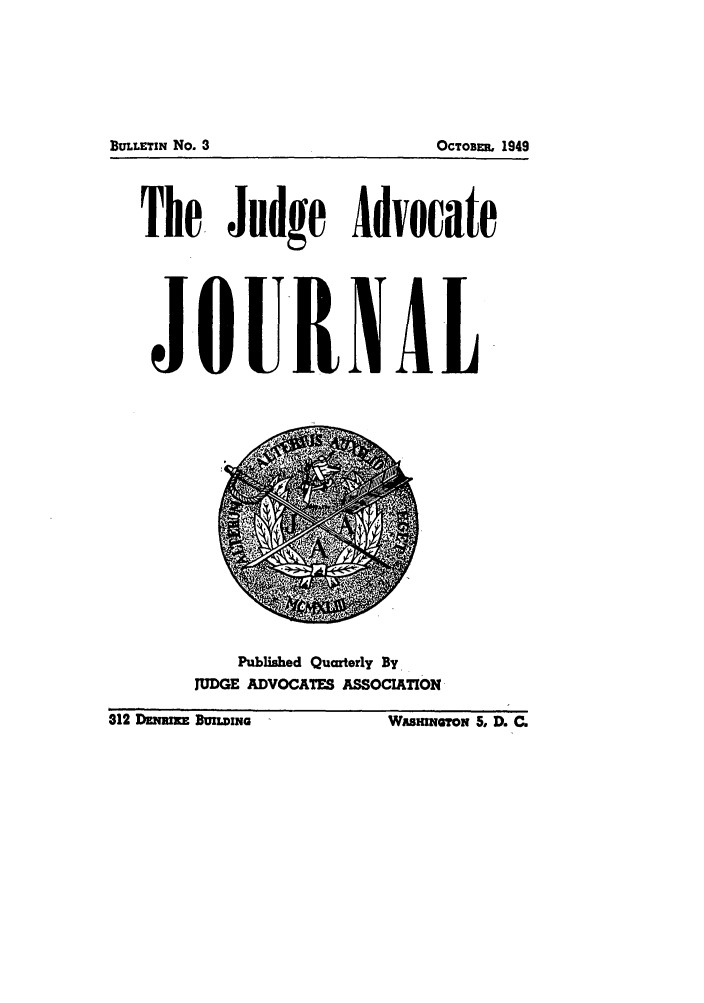 handle is hein.journals/jajrnl5 and id is 1 raw text is: The. Judge AdvocateJQURiALPublished Quarterly ByJUDGE ADVOCATES ASSOCIATION312 Dz~imxz BUU.vIria                      WASHINGTON 5, D. C.BULLETIN No. 3OCTOB S, 1949312 Dmz Bumima___ LWusmw~oN 5, D. C.