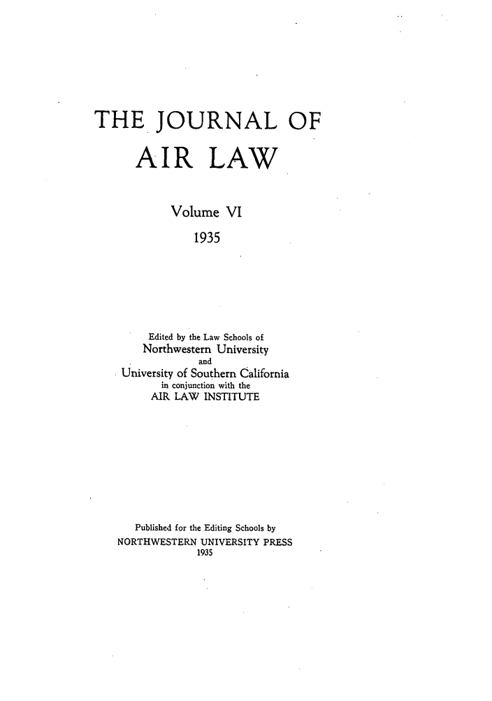 handle is hein.journals/jalc6 and id is 1 raw text is: THE. JOURNAL OF
AIR LAW
Volume VI
1935
Edited by the Law Schools of
Northwestern University
and
University of Southern California
in conjunction with the
AIR LAW INSTITUTE

Published for the Editing Schools by
NORTHWESTERN UNIVERSITY PRESS
1935


