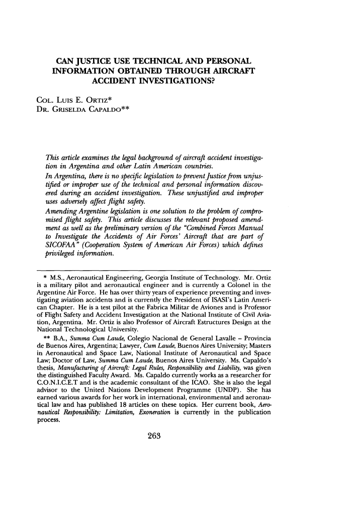 handle is hein.journals/jalc65 and id is 275 raw text is: CAN JUSTICE USE TECHNICAL AND PERSONALINFORMATION OBTAINED THROUGH AIRCRAFTACCIDENT INVESTIGATIONS?COL. Luis E. ORTIz*DR. GRISELDA CAPALDO**This article examines the legal background of aircraft accident investiga-tion in Argentina and other Latin American countries.In Argentina, there is no specific legislation to prevent Justice from unjus-tified or improper use of the technical and personal information discov-ered during an accident investigation. These unjustified and improperuses adversely affect flight safety.Amending Argentine legislation is one solution to the problem of compro-mised flight safety. This article discusses the relevant proposed amend-ment as well as the preliminary version of the Combined Forces Manualto Investigate the Accidents of Air Forces' Aircraft that are part ofSICOFAA (Cooperation System of American Air Forces) which definesprivileged information.* M.S., Aeronautical Engineering, Georgia Institute of Technology. Mr. Ortizis a military pilot and aeronautical engineer and is currently a Colonel in theArgentine Air Force. He has over thirty years of experience preventing and inves-tigating aviation accidents and is currently the President of ISASI's Latin Ameri-can Chapter. He is a test pilot at the Fabrica Militar de Aviones and is Professorof Flight Safety and Accident Investigation at the National Institute of Civil Avia-tion, Argentina. Mr. Ortiz is also Professor of Aircraft Estructures Design at theNational Technological University.** B.A., Summa Cum Laude, Colegio Nacional de General Lavalle - Provinciade Buenos Aires, Argentina; Lawyer, Cum Laude, Buenos Aires University; Mastersin Aeronautical and Space Law, National Institute of Aeronautical and SpaceLaw; Doctor of Law, Summa Cum Laude, Buenos Aires University. Ms. Capaldo'sthesis, Manufacturing of Aircraft: Legal Rules, Responsibility and Liability, was giventhe distinguished Faculty Award. Ms. Capaldo currently works as a researcher forC.O.N.I.C.E.T and is the academic consultant of the ICAO. She is also the legaladvisor to the United Nations Development Programme (UNDP). She hasearned various awards for her work in international, environmental and aeronau-tical law and has published 18 articles on these topics. Her current book, Aero-nautical Responsibility: Limitation, Exoneration is currently in the publicationprocess.263