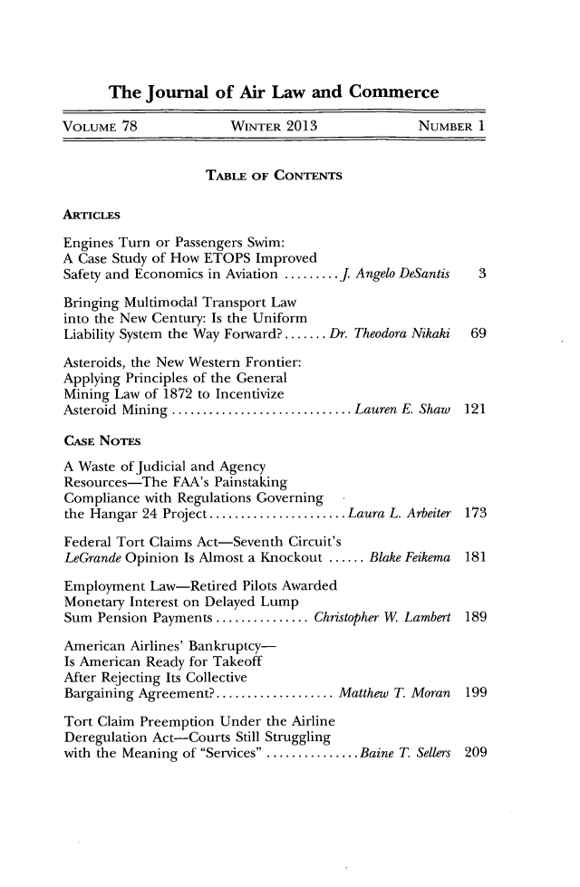 handle is hein.journals/jalc78 and id is 1 raw text is: The Journal of Air Law and CommerceVOLUME 78              WINTER 2013               NUMBER ITABLE OF CONTENTSARTICLESEngines Turn or Passengers Swim:A Case Study of How ETOPS ImprovedSafety and Economics in Aviation .........J Angelo DeSantis  3Bringing Multimodal Transport Lawinto the New Century: Is the UniformLiability System the Way Forward? ....... Dr. Theodora Nikaki  69Asteroids, the New Western Frontier:Applying Principles of the GeneralMining Law of 1872 to IncentivizeAsteroid Mining ................... .... Lauren E. Shaw  121CASE NOTESA Waste of Judicial and AgencyResources-The FAA's PainstakingCompliance with Regulations Governingthe Hangar 24 Project .  ................ Laura L. Arbeiter 173Federal Tort Claims Act-Seventh Circuit'sLeGrande Opinion Is Almost a Knockout ...... Blake Feikema  181Employment Law-Retired Pilots AwardedMonetary Interest on Delayed LumpSum Pension Payments .............Christopher W Lambert 189American Airlines' Bankruptcy-Is American Ready for TakeoffAfter Rejecting Its CollectiveBargaining Agreement?.............. Matthew T. Moran   199Tort Claim Preemption Under the AirlineDeregulation Act-Courts Still Strugglingwith the Meaning of Services ........ ....Baine T. Sellers 209