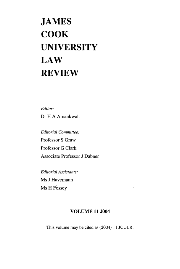 handle is hein.journals/jamcook11 and id is 1 raw text is: JAMESCOOKUNIVERSITYLAWREVIEWEditor:Dr H A AmankwahEditorial Committee:Professor S GrawProfessor G ClarkAssociate Professor J DabnerEditorial Assistants:Ms J HavemannMs H FosseyVOLUME 112004This volume may be cited as (2004) 11 JCULR.