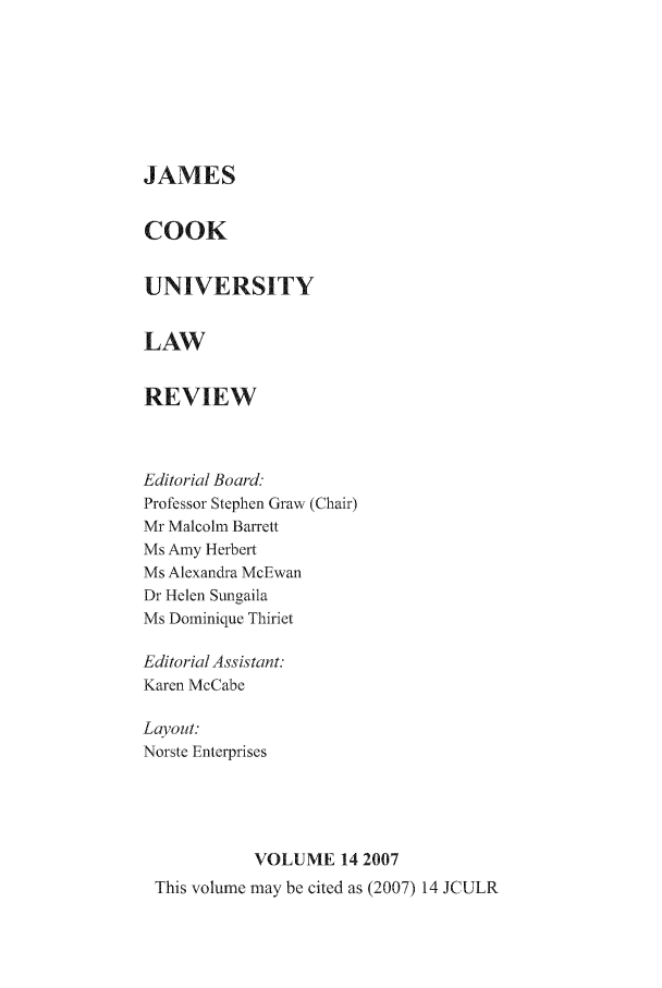 handle is hein.journals/jamcook14 and id is 1 raw text is: JAMESCOOKUNIVERSITYLAWREVIEWEditorial Board.Professor Stephen Graw (Chair)Mr Malcolm BarrettMs Amy HerbertMs Alexandra McEwanDr Helen SumgailaMs Dominique ThirietEditorial Assistant:Karen McCabeLayout:Norste EnterprisesVOLUME 14 2007This volume may be cited as (2007) 14 JCULR