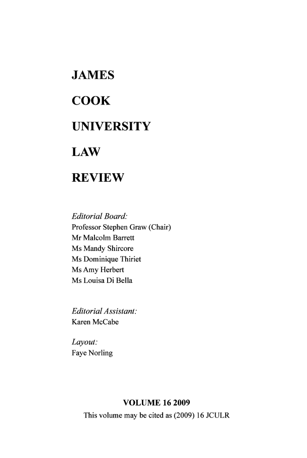 handle is hein.journals/jamcook16 and id is 1 raw text is: JAMESCOOKUNIVERSITYLAWREVIEWEditorial Board.-Professor Stephen Graw (Chair)Mr Malcolm BarrettMs Mandy ShircoreMs Dominique ThirietMs Amy HerbertMs Louisa Di BellaEditorial Assistant:Karen McCabeLayout:Faye NorlingVOLUME 16 2009This volume may be cited as (2009) 16 JCULR
