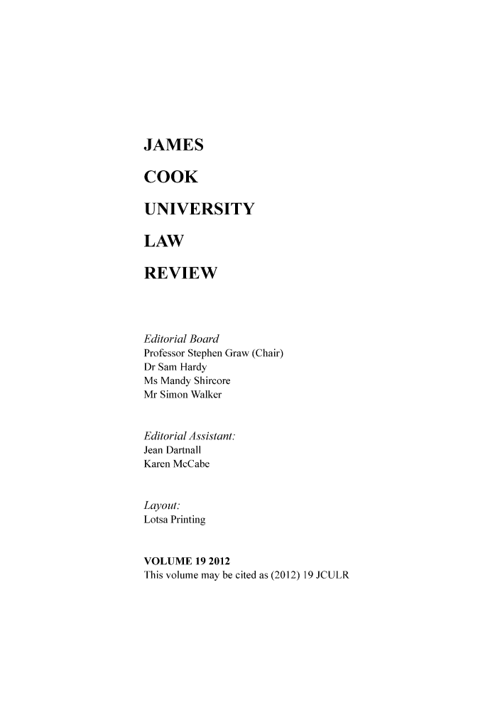 handle is hein.journals/jamcook19 and id is 1 raw text is: JAMESCOOKUNIVERSITYLAWREVIEWEditorial BoardProfessor Stephen Graw (Chair)Dr Sam HardyMs Mandy ShircoreMr Simon WalkerEditorial Assistant:Jean DartnallKaren McCabeLayout:Lotsa PrintingVOLUME 19 2012This volume may be cited as (2012) 19 JCULR