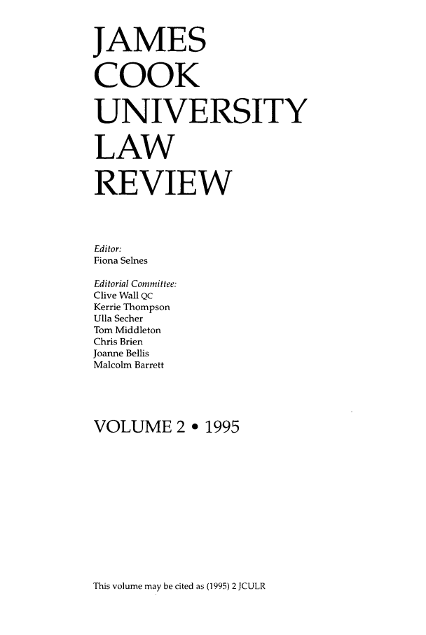 handle is hein.journals/jamcook2 and id is 1 raw text is: JAMESCOOKUNIVERSITYLAWREVIEWEditor:Fiona SelnesEditorial Committee:Clive Wall QCKerrie ThompsonUlla SecherTom MiddletonChris BrienJoanne BellisMalcolm BarrettVOLUME 2 ° 1995This volume may be cited as (1995) 2 JCULR