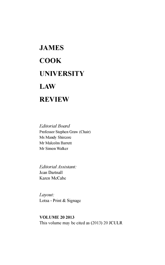 handle is hein.journals/jamcook20 and id is 1 raw text is: JAMESCOOKUNIVERSITYLAWREVIEWEditorial BoardProfessor Stephen Graw (Chair)Ms Mandy ShircoreMr Malcolm BarrettMr Simon WalkerEditorial Assistant:Jean DartnallKaren McCabeLayout:Lotsa - Print & SignageVOLUME 20 2013This volume may be cited as (2013) 20 JCULR