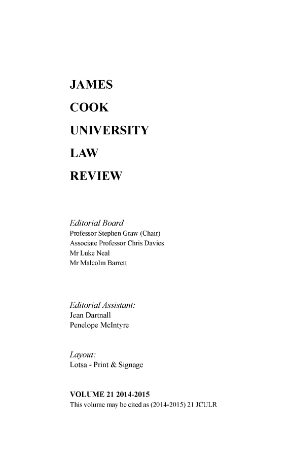 handle is hein.journals/jamcook21 and id is 1 raw text is: JAMESCOOKUNIVERSITYLAWREVIEWEditorial BoardProfessor Stephen Graw (Chair)Associate Professor Chris DaviesMr Luke NealMr Malcolm BarrettEditorial Assistant:Jean DartnallPenelope McIntyreLayout:Lotsa - Print & SignageVOLUME   21 2014-2015This volume may be cited as (2014-2015) 21 JCULR