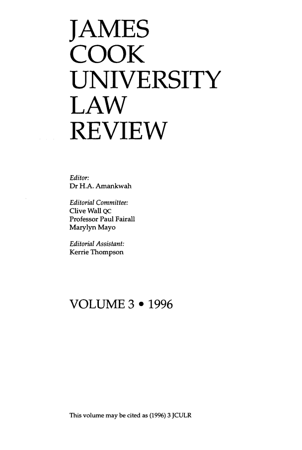 handle is hein.journals/jamcook3 and id is 1 raw text is: JAMESCOOKUNIVERSITYLAWREVIEWEditor:Dr H.A. AmankwahEditorial Committee:Clive Wall QCProfessor Paul FairallMarylyn MayoEditorial Assistant:Kerrie ThompsonVOLUME 3 e 1996This volume may be cited as (1996) 3 JCULR