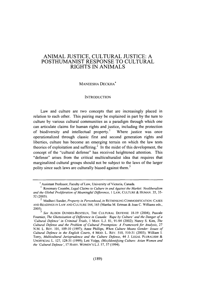 handle is hein.journals/janilet2 and id is 191 raw text is: ANIMAL JUSTICE, CULTURAL JUSTICE: A
POSTHUMANIST RESPONSE TO CULTURAL
RIGHTS IN ANIMALS
MANEESHA DECKHA*
INTRODUCTION
Law and culture are two concepts that are increasingly placed in
relation to each other. This pairing may be explained in part by the turn to
culture by various cultural communities as a paradigm through which one
can articulate claims for human rights and justice, including the protection
of biodiversity  and   intellectual property.    Where justice was once
operationalized through classic first and second generation rights and
liberties, culture has become an emerging terrain on which the law tests
theories of exploitation and suffering.2 In the midst of this development, the
concept of the cultural defense has received heightened attention. This
defense arises from   the critical multiculturalist idea that requires that
marginalized cultural groups should not be subject to the laws of the larger
polity since such laws are culturally biased against them.3
Assistant Professor, Faculty of Law, University of Victoria, Canada.
Rosemary Coombe, Legal Claims to Culture in and Against the Market. Neoliberalism
and the Global Proliferation of Meaningful Difference, 1 LAW, CULTURE & HUMAN. 35, 35-
52 (2005).
2 Madhavi Sunder, Property in Personhood, in RETHINKING COMMODIFICATION: CASES
AND READINGS IN LAW AND CULTURE 164, 165 (Martha M. Ertman & Joan C. Williams eds.,
2005).
3 See ALISON DUNDES-RENTELN, THE CULTURAL DEFENSE 18-19 (2004); Pascale
Fournier, The Ghettoisation of Difference in Canada: 'Rape by Culture' and the Danger of a
'Cultural Defence' in Criminal Trials, I MAN. L.J. 81, 91-94 (2002); Nancy S. Kim, The
Cultural Defense and the Problem of Cultural Preemption: A Framework for Analysis, 27
N.M. L. REV. 101, 109-10 (1997); Anne Phillips, When Culture Means Gender: Issues of
Cultural Defence in the English Courts, 4 MOD. L. REV. 510, 510-31 (2003); William I.
Torry, Multicultural Jurisprudence and the Culture Defense, 44 J. LEGAL PLURALISM &
UNOFFICIAL L. 127, 128-31 (1999); Leti Volpp, (Mis)Identifying Culture: Asian Women and
the 'Cultural Defense', 17 HARV. WOMEN'S L.J. 57, 57 (1994).

(189)


