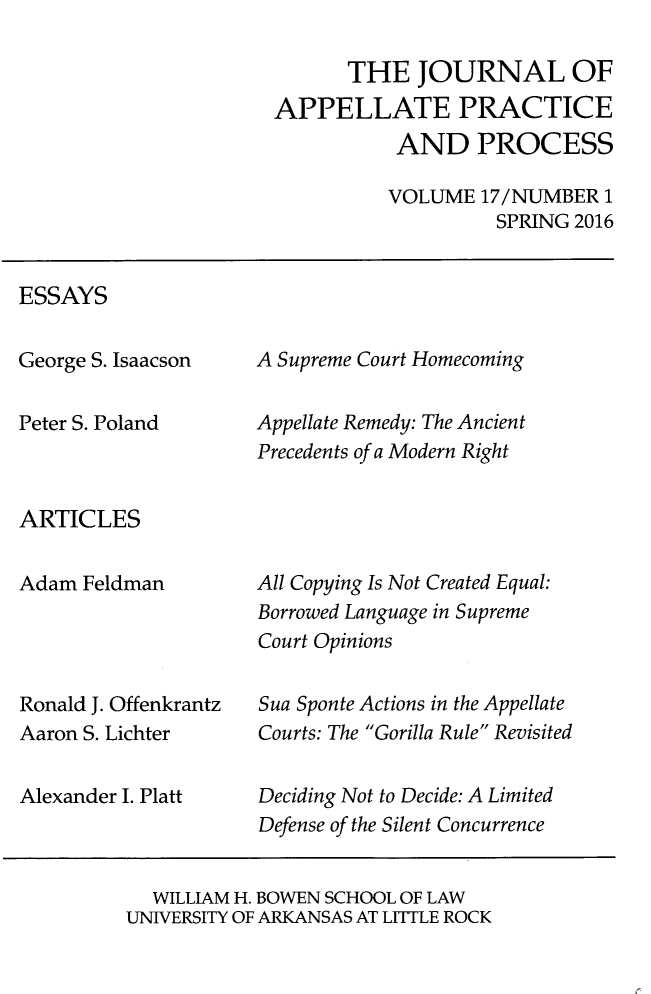 handle is hein.journals/jappp17 and id is 1 raw text is: 

      THE JOURNAL OF
APPELLATE PRACTICE
           AND PROCESS

           VOLUME 17/NUMBER  1
                    SPRING 2016


ESSAYS


George S. Isaacson

Peter S. Poland


A Supreme Court Homecoming

Appellate Remedy: The Ancient
Precedents of a Modern Right


ARTICLES


Adam  Feldman




Ronald J. Offenkrantz
Aaron S. Lichter

Alexander I. Platt


All Copying Is Not Created Equal:
Borrowed Language in Supreme
Court Opinions

Sua Sponte Actions in the Appellate
Courts: The Gorilla Rule Revisited

Deciding Not to Decide: A Limited
Defense of the Silent Concurrence


  WILLIAM H. BOWEN SCHOOL OF LAW
UNIVERSITY OF ARKANSAS AT LITTLE ROCK


