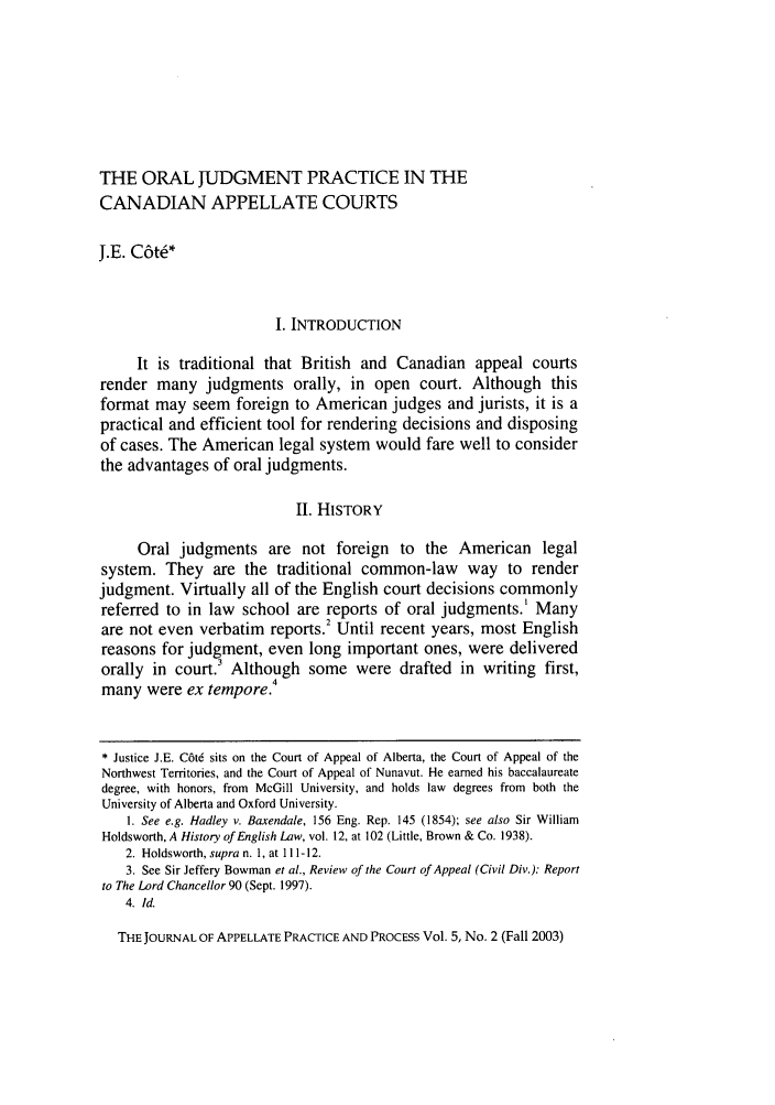 handle is hein.journals/jappp5 and id is 449 raw text is: THE ORAL JUDGMENT PRACTICE IN THE
CANADIAN APPELLATE COURTS
J.E. C6tW
I. INTRODUCTION
It is traditional that British and Canadian appeal courts
render many judgments orally, in open court. Although this
format may seem foreign to American judges and jurists, it is a
practical and efficient tool for rendering decisions and disposing
of cases. The American legal system would fare well to consider
the advantages of oral judgments.
II. HISTORY
Oral judgments are not foreign to the American legal
system. They are the traditional common-law way to render
judgment. Virtually all of the English court decisions commonly
referred to in law school are reports of oral judgments.' Many
are not even verbatim reports.2 Until recent years, most English
reasons for judgment, even long important ones, were delivered
orally in court.' Although some were drafted in writing first,
4
many were ex tempore.
* Justice J.E. C6td sits on the Court of Appeal of Alberta, the Court of Appeal of the
Northwest Territories, and the Court of Appeal of Nunavut. He earned his baccalaureate
degree, with honors, from McGill University, and holds law degrees from both the
University of Alberta and Oxford University.
1. See e.g. Hadley v. Baxendale, 156 Eng. Rep. 145 (1854); see also Sir William
Holdsworth, A History of English Law, vol. 12, at 102 (Little, Brown & Co. 1938).
2. Holdsworth, supra n. 1, at 111- 12.
3. See Sir Jeffery Bowman et al., Review of the Court of Appeal (Civil Div.): Report
to The Lord Chancellor 90 (Sept. 1997).
4. Id.
THE JOURNAL OF APPELLATE PRACTICE AND PROCESS Vol. 5, No. 2 (Fall 2003)


