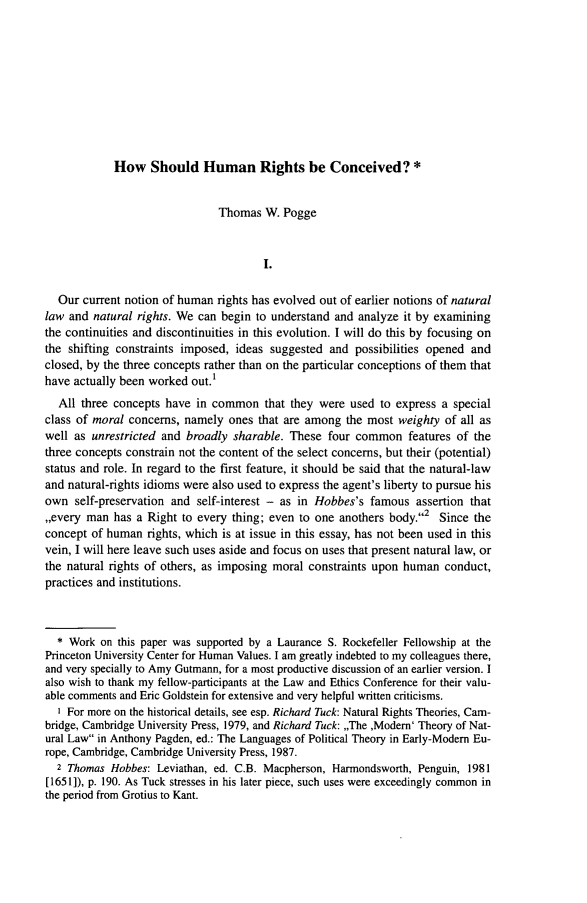handle is hein.journals/jaret3 and id is 113 raw text is:             How Should Human Rights be Conceived? *                               Thomas W. Pogge                                       I.  Our current notion of human rights has evolved out of earlier notions of naturallaw and natural rights. We can begin to understand and analyze it by examiningthe continuities and discontinuities in this evolution. I will do this by focusing onthe shifting constraints imposed, ideas suggested and possibilities opened andclosed, by the three concepts rather than on the particular conceptions of them thathave actually been worked out.1  All three concepts have in common that they were used to express a specialclass of moral concerns, namely ones that are among the most weighty of all aswell as unrestricted and broadly sharable. These four common features of thethree concepts constrain not the content of the select concerns, but their (potential)status and role. In regard to the first feature, it should be said that the natural-lawand natural-rights idioms were also used to express the agent's liberty to pursue hisown self-preservation and self-interest - as in Hobbes's famous assertion that,,every man has a Right to every thing; even to one anothers body.2 Since theconcept of human rights, which is at issue in this essay, has not been used in thisvein, I will here leave such uses aside and focus on uses that present natural law, orthe natural rights of others, as imposing moral constraints upon human conduct,practices and institutions.  * Work on this paper was supported by a Laurance S. Rockefeller Fellowship at thePrinceton University Center for Human Values. I am greatly indebted to my colleagues there,and very specially to Amy Gutmann, for a most productive discussion of an earlier version. Ialso wish to thank my fellow-participants at the Law and Ethics Conference for their valu-able comments and Eric Goldstein for extensive and very helpful written criticisms.  I For more on the historical details, see esp. Richard Tuck: Natural Rights Theories, Cam-bridge, Cambridge University Press, 1979, and Richard Tuck: ,,The ,Modern' Theory of Nat-ural Law in Anthony Pagden, ed.: The Languages of Political Theory in Early-Modern Eu-rope, Cambridge, Cambridge University Press, 1987.  2 Thomas Hobbes: Leviathan, ed. C.B. Macpherson, Harmondsworth, Penguin, 1981[1651]), p. 190. As Tuck stresses in his later piece, such uses were exceedingly common inthe period from Grotius to Kant.
