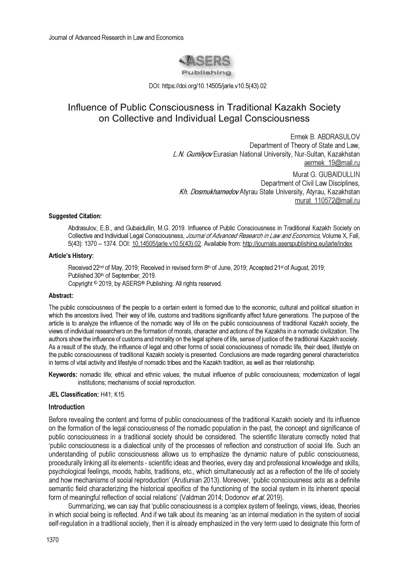 handle is hein.journals/jarle10 and id is 1372 raw text is: 



Journal of Advanced Research in Law and Economics


                                   DOI: https://doi.org/10.14505/jarle.v10.5(43).02


       Influence of Public Consciousness in Traditional Kazakh Society
                  on  Collective and Individual Legal Consciousness

                                                                                     Ermek  B. ABDRASULOV
                                                                       Department  of Theory of State and Law,
                                            L.N  GumiiyovEurasian  National University, Nur-Sultan, Kazakhstan
                                                                                          aermek  19cmail.ru
                                                                                      Murat G. GUBAIDULLIN
                                                                           Department  of Civil Law Disciplines,
                                              Kh. DosmukhamedovAtyrau State University, Atyrau,   Kazakhstan
                                                                                       murat  110572mal.ru

Suggested  Citation:
       Abdrasulov, E.B., and Gubaidullin, M.G. 2019. Influence of Public Consciousness in Traditional Kazakh Society on
       Collective and Individual Legal Consciousness, Journal ofAdvancedResearch i/nLaw andEconomics, Volume X, Fall,
       5(43): 1370 - 1374. DOI: 10.14505/arlev10.5(43)02. Available from: ht :/iournals.asersnublishina.eu/arle/index
Article's History:
       Received 22nd of May, 2019; Received in revised form 8th of June, 2019; Accepted 21stof August, 2019;
       Published 30th of September, 2019.
       Copyright © 2019, by ASERS® Publishing. All rights reserved.
Abstract:
The public consciousness of the people to a certain extent is formed due to the economic, cultural and political situation in
which the ancestors lived. Their way of life, customs and traditions significantly affect future generations. The purpose of the
article is to analyze the influence of the nomadic way of life on the public consciousness of traditional Kazakh society, the
views of individual researchers on the formation of morals, character and actions of the Kazakhs in a nomadic civilization. The
authors show the influence of customs and morality on the legal sphere of life, sense of justice of the traditional Kazakh society.
As a result of the study, the influence of legal and other forms of social consciousness of nomadic life, their deed, lifestyle on
the public consciousness of traditional Kazakh society is presented. Conclusions are made regarding general characteristics
in terms of vital activity and lifestyle of nomadic tribes and the Kazakh tradition, as well as their relationship.
Keywords:  nomadic life; ethical and ethnic values; the mutual influence of public consciousness; modernization of legal
          institutions; mechanisms of social reproduction.
JEL Classification: H41; K15.
Introduction
Before revealing the content and forms of public consciousness of the traditional Kazakh society and its influence
on the formation of the legal consciousness of the nomadic population in the past, the concept and significance of
public consciousness  in a traditional society should be considered. The scientific literature correctly noted that
'public consciousness is a dialectical unity of the processes of reflection and construction of social life. Such an
understanding  of public consciousness  allows us to emphasize   the dynamic  nature of public consciousness,
procedurally linking all its elements - scientific ideas and theories, every day and professional knowledge and skills,
psychological feelings, moods, habits, traditions, etc., which simultaneously act as a reflection of the life of society
and how  mechanisms   of social reproduction' (Arutiunian 2013). Moreover, 'public consciousness acts as a definite
semantic  field characterizing the historical specifics of the functioning of the social system in its inherent special
form of meaningful reflection of social relations' (Valdman 2014; Dodonov etal 2019).
       Summarizing,  we can say that 'public consciousness is a complex system of feelings, views, ideas, theories
in which social being is reflected. And if we talk about its meaning 'as an internal mediation in the system of social
self-regulation in a traditional society, then it is already emphasized in the very term used to designate this form of


1370


