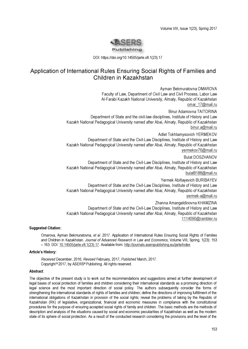 handle is hein.journals/jarle8 and id is 153 raw text is: Volume VIII, Issue 1(23), Spring 2017                                     DOI: https://doi.org/10.14505/jarle.v8.1(23).17 Application of International Rules Ensuring Social Rights of Families and                                     Children in Kazakhstan                                                                           Ayman   Bekmuratovna  OMAROVA                                          Faculty of Law, Department of Civil Law and Civil Process, Labor Law                                          AI-Farabi Kazakh National University, Almaty, Republic of Kazakhstan                                                                                           omar  17@mail.ru                                                                                Binur Adamovna   TAITORINA                                   Department  of State and the civil-law disciplines, Institute of History and Law                      Kazakh National Pedagogical University named after Abai, Almaty, Republic of Kazakhstan                                                                                             binur.a@mail.ru                                                                          Adlet Tokhtamysovich  YERMEKOV                                  Department  of State and the Civil-Law Disciplines, Institute of History and Law                      Kazakh National Pedagogical University named after Abai, Almaty, Republic of Kazakhstan                                                                                        yermekov76@maiI   ru                                                                                        Bulat  DOSZHANOV                                  Department  of State and the Civil-Law Disciplines, Institute of History and Law                      Kazakh National Pedagogical University named after Abai, Almaty, Republic of Kazakhstan                                                                                          bulat8188@mail.ru                                                                            Yermek  Abiltayevich BURIBAYEV                                  Department  of State and the Civil-Law Disciplines, Institute of History and Law                      Kazakh National Pedagogical University named after Abai, Almaty, Republic of Kazakhstan                                                                                          yermek-a(,mail.ru                                                                        Zhanna  Amangeldinovna   KHAMZINA                                  Department  of State and the Civil-Law Disciplines, Institute of History and Law                      Kazakh National Pedagogical University named after Abai, Almaty, Republic of Kazakhstan                                                                                        11_14090@ramblerruSuggested  Citation:       Omarova, Ayman  Bekmuratovna, et al. 2017. Application of International Rules Ensuring Social Rights of Families       and Children in Kazakhstan. Journal of Advanced Research in Law and Economics, Volume VIII, Spring, 1(23): 153       - 163. DOI: 10.14505/iarle.v8.1(23).17. Available from: http://iournals.aserspublishing.eu/arle/indexArticle's History:       Received December, 2016; Revised February, 2017; Published March, 2017.       Copyright® 2017, by ASERS@ Publishing. All rights reserved.Abstract:The objective of the present study is to work out the recommendations and suggestions aimed at further development oflegal bases of social protection of families and children considering their international standards as a promising direction oflegal science and the most  important direction of social policy. The authors subsequently consider the forms ofstrengthening the international standards of rights of families and children; define the directions of improving fulfillment of theinternational obligations of Kazakhstan in provision of the social rights; reveal the problems of taking by the Republic ofKazakhstan (RK) of legislative, organizational, financial and economic measures in compliance with the constitutionalprocedures for the purpose of ensuring accepted social rights of family and children. The basic methods are the methods ofdescription and analysis of the situations caused by social and economic peculiarities of Kazakhstan as well as the modernstate of its sphere of social protection. As a result of the conducted research considering the provisions and the level of the153