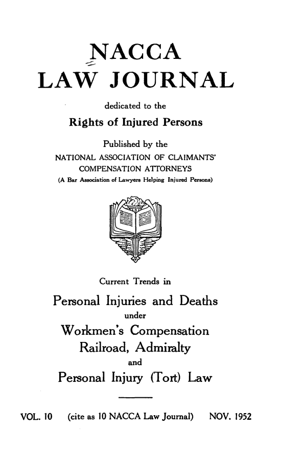 handle is hein.journals/jatla10 and id is 1 raw text is: 




         NACCA

LAW JOURNAL

            dedicated to the
      Rights of Injured Persons

            Published by the
   NATIONAL ASSOCIATION OF CLAIMANTS'
       COMPENSATION ATTORNEYS
    (A Bar Association of Lawyers Helping Injured Persons)









           Current Trends in

   Personal Injuries and  Deaths
                under
    Workmen's Compensation
        Railroad, Admiralty
                and
    Personal Injury (Tort) Law


VOL. 10  (cite as 10 NACCA Law Journal)


NOV. 1952


