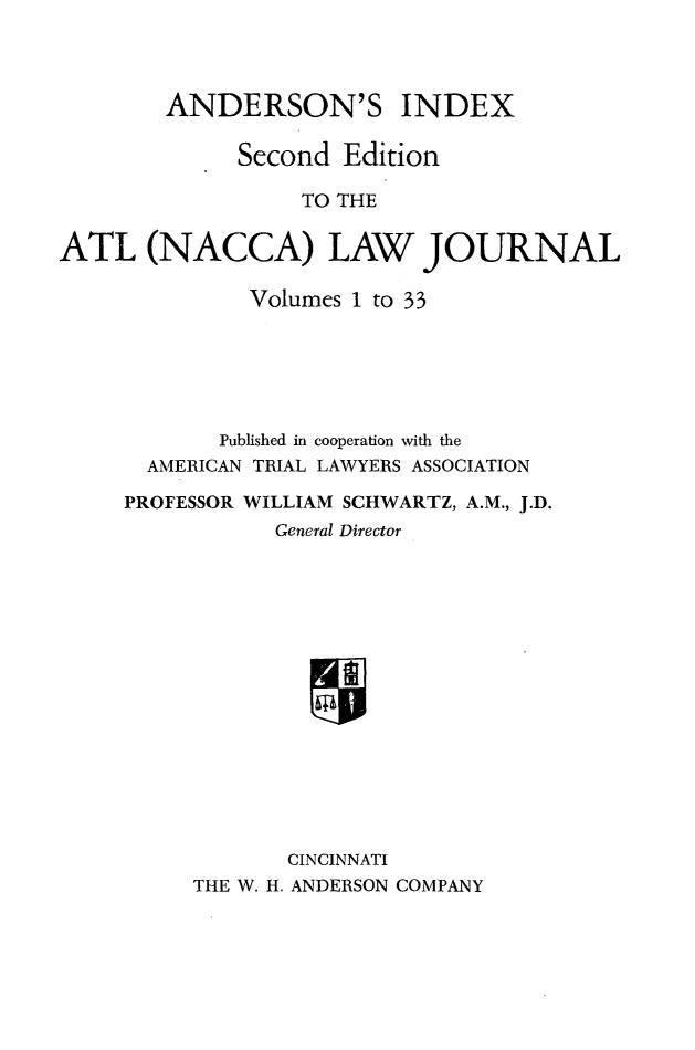 handle is hein.journals/jatla133 and id is 1 raw text is: 



ANDERSON'S


INDEX


              Second Edition

                  TO THE


ATL (NACCA) LAW JOURNAL


         Volumes 1 to 33






       Published in cooperation with the
  AMERICAN TRIAL LAWYERS ASSOCIATION

PROFESSOR WILLIAM SCHWARTZ, A.M., J.D.
           General Director
















           CINCINNATI
     THE W. H. ANDERSON COMPANY


