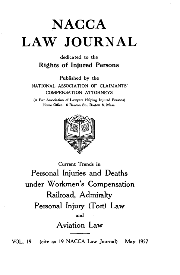 handle is hein.journals/jatla19 and id is 1 raw text is: 


             NACCA


   LAW JOURNAL

               dedicated to the
        Rights  of Injured Persons

               Published by the
      NATIONAL ASSOCIATION OF CLAIMANTS'
           COMPENSATION ATTORNEYS
       (A Bar Association of Lawyers Helping Injured Persons)
          Home Office: 6 Beacon St., Boston 8, Mass.









               Current Trends in
      Personal  Injuries and Deaths

    under  Workmen's Compensation

           Railroad, Admiralty

       Personal  Injury (Tort) Law
                    and

              Aviation  Law

VOL. 19  (cite as 19 NACCA Law Journal)  May 1957


