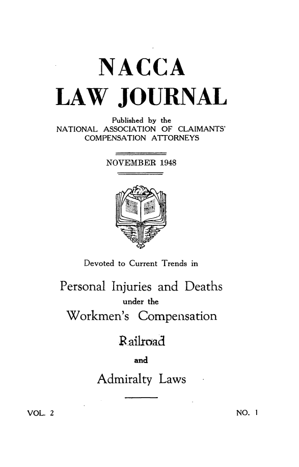 handle is hein.journals/jatla2 and id is 1 raw text is: 






       NACCA


LAW JOURNAL

         Published by the
NATIONAL ASSOCIATION OF CLAIMANTS'
     COMPENSATION ATTORNEYS


        NOVEMBER 1948










     Devoted to Current Trends in


 Personal Injuries and Deaths
           under the

  Workmen's   Compensation


          Railroad

             and

       Admiralty Laws


VOL. 2


NO. I


