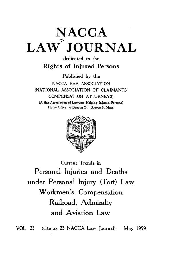 handle is hein.journals/jatla23 and id is 1 raw text is: 




             NACCA

    LAW JOURNAL
                dedicated to the
         Rights of Injured Persons
               Published by the
            NACCA BAR ASSOCIATION
      (NATIONAL ASSOCIATION OF CLAIMANTS'
           COMPENSATION ATTORNEYS)
        (A Bar Association of Lawyers Helping Injured Persons)
           Home Office: 6 Beacon St., Boston 8. Mass.









               Current Trends in
      Personal  Injuries and  Deaths

    under  Personal  Injury (Tort) Law

        Workmen's Compensation

           Railroad, Admiralty

           and   Aviation  Law

VOL. 23  (cite as 23 NACCA Law Journal)  May 1959



