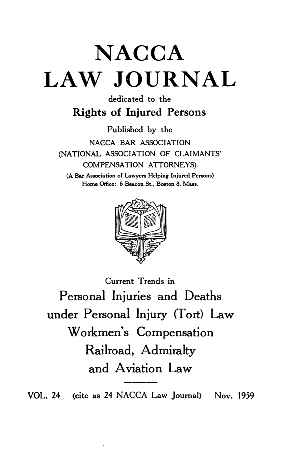 handle is hein.journals/jatla24 and id is 1 raw text is: 




             NACCA

   LAW JOURNAL
               dedicated to the
         Rights of Injured Persons
               Published by the
            NACCA BAR ASSOCIATION
      (NATIONAL ASSOCIATION OF CLAIMANTS'
          COMPENSATION ATTORNEYS)
       (A Bar Association of Lawyers Helping Injured Persons)
          Home Office: 6 Beacon St., Boston 8. Mass.









               Current Trends in
      Personal  Injuries and  Deaths

    under  Personal Injury  (Tort) Law

       Workmen's Compensation

           Railroad, Admiralty

           and   Aviation  Law

VOL. 24 (cite as 24 NACCA Law Journal)  Nov. 1959


