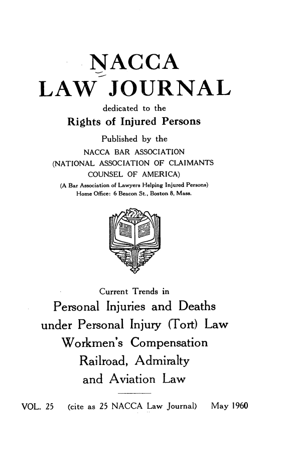 handle is hein.journals/jatla25 and id is 1 raw text is: 





             NACCA

   LAW JOURNAL
               dedicated to the
         Rights of Injured Persons
               Published by the
            NACCA BAR ASSOCIATION
      (NATIONAL ASSOCIATION OF CLAIMANTS
             COUNSEL OF AMERICA)
       (A Bar Association of Lawyers Helping Injured Persons)
          Home Office: 6 Beacon St., Boston 8, Mass.









               Current Trends in
      Personal  Injuries and  Deaths

    under  Personal Injury  (Tort) Law

        Workmen's Compensation

           Railroad, Admiralty

           and   Aviation  Law

VOL. 25  (cite as 25 NACCA Law Journal)  May 1960


