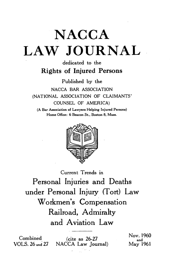 handle is hein.journals/jatla26 and id is 1 raw text is: 




             NACCA

   LAW JOURNAL
               dedicated to the
         Rights of Injured Persons
               Published by the
            NACCA BAR ASSOCIATION
      (NATIONAL ASSOCIATION OF CLAIMANTS'
            COUNSEL OF AMERICA)
       (A Bar Association of Lawyers Helping Injured Persons)
          Home Office: 6 Beacon St., Boston 8, Mass.









               Current Trends in
      Personal  Injuries and  Deaths
    under  Personal  Injury (Tort) Law
       Workmen's Compensation
           Railroad, Admiralty
           and  Aviation   Law

      i                             Nov. 1960
  Combied       (cite as 26-27        and
VOLS. 26 and 27  NACCA Law Journal) May 1961


