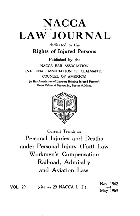 handle is hein.journals/jatla29 and id is 1 raw text is: 



             NACCA

    LAW JOURNAL
                dedicated to the
         Rights of Injured Persons
               Published by the
            NACCA BAR ASSOCIATION
      (NATIONAL ASSOCIATION OF CLAIMANTS'
             COUNSEL OF AMERICA)
       (A Bar Association of Lawyers Helping Injured Persons)
           Home Office: 6 Beacon St., Boston 8, Mass.









               Current Trends in
      Personal  Injuries and  Deaths
    under  Personal  Injury (Tort) Law
        Workmen's Compensation
           Railroad, Admiralty
           and   Aviation  Law


                                    Nov. 1962
VOL. 29    (cite as 29 NACCA L. J.)   and
                                    May 1963



