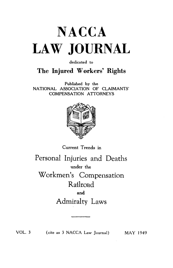 handle is hein.journals/jatla3 and id is 1 raw text is: 





       NACCA


LAW JOURNAL

           dedicated to

 The  Injured Workers' Rights

          Published by the
NATIONAL ASSOCIATION OF CLAIMANTS'
     COMPENSATION ATTORNEYS










         Current Trends in

 Personal Injuries and Deaths
           under the

  Workmen's   Compensation

           Railroad
             and

       Admiralty  Laws


(cite as 3 NACCA Law Journal)


VOL. 3


MAY 1949


