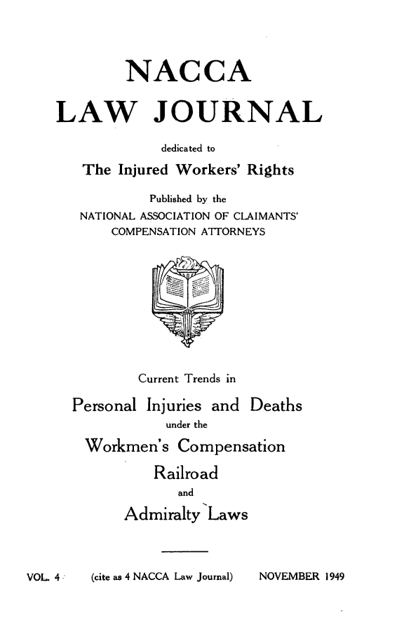 handle is hein.journals/jatla4 and id is 1 raw text is: 




         NACCA


LAW JOURNAL

             dedicated to

   The  Injured Workers' Rights

            Published by the
   NATIONAL ASSOCIATION OF CLAIMANTS'
       COMPENSATION ATTORNEYS










          Current Trends in

  Personal Injuries and Deaths
              under the

    Workmen's  Compensation

            Railroad
               and

        Admiralty  Laws


VOL 4        (cite as 4 NACCA Law Journal)


NOVEMBER 1949


