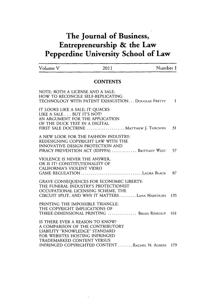 handle is hein.journals/jbelw5 and id is 1 raw text is: The Journal of Business,
Entrepreneurship & the Law
Pepperdine University School of Law
Volume V                2011                 Number I
CONTENTS
NOTE: BOTH A LICENSE AND A SALE:
HOW TO RECONCILE SELF-REPLICATING
TECHNOLOGY WITH PATENT EXHAUSTION... DOUGLAS FRETTY  I
IT LOOKS LIKE A SALE; IT QUACKS
LIKE A SALE . .. BUT IT'S NOT?
AN ARGUMENT FOR THE APPLICATION
OF THE DUCK TEST IN A DIGITAL
FIRST SALE DOCTRINE ................ MATTHEW J. TURCHYN  31
A NEW LOOK FOR THE FASHION INDUSTRY:
REDESIGNING COPYRIGHT LAW WITH THE
INNOVATIVE DESIGN PROTECTION AND
PIRACY PREVENTION ACT (IDPPPA) ...........BRITTANY WEST  57
VIOLENCE IS NEVER THE ANSWER,
OR IS IT? CONSTITUTIONALITY OF
CALIFORNIA'S VIOLENT VIDEO
GAME REGULATION   ..........................LAURA BLACK  87
GRAVE CONSEQUENCES FOR ECONOMIC LIBERTY:
THE FUNERAL INDUSTRY'S PROTECTIONIST
OCCUPATIONAL LICENSING SCHEME, THE
CIRCUIT SPLIT, AND WHY IT MATTERS ......... LANA HARFOUSH 135
PRINTING THE IMPOSSIBLE TRIANGLE:
THE COPYRIGHT IMPLICATIONS OF
THREE-DIMENSIONAL PRINTING .............BRIAN RIDEOUT 161
IS THERE EVER A REASON TO KNOW?
A COMPARISON OF THE CONTRIBUTORY
LIABILITY KNOWLEDGE STANDARD
FOR WEBSITES HOSTING INFRINGED
TRADEMARKED CONTENT VERSUS
INFRINGED COPYRIGHTED CONTENT ........ RACHEL N. AGRESS 179


