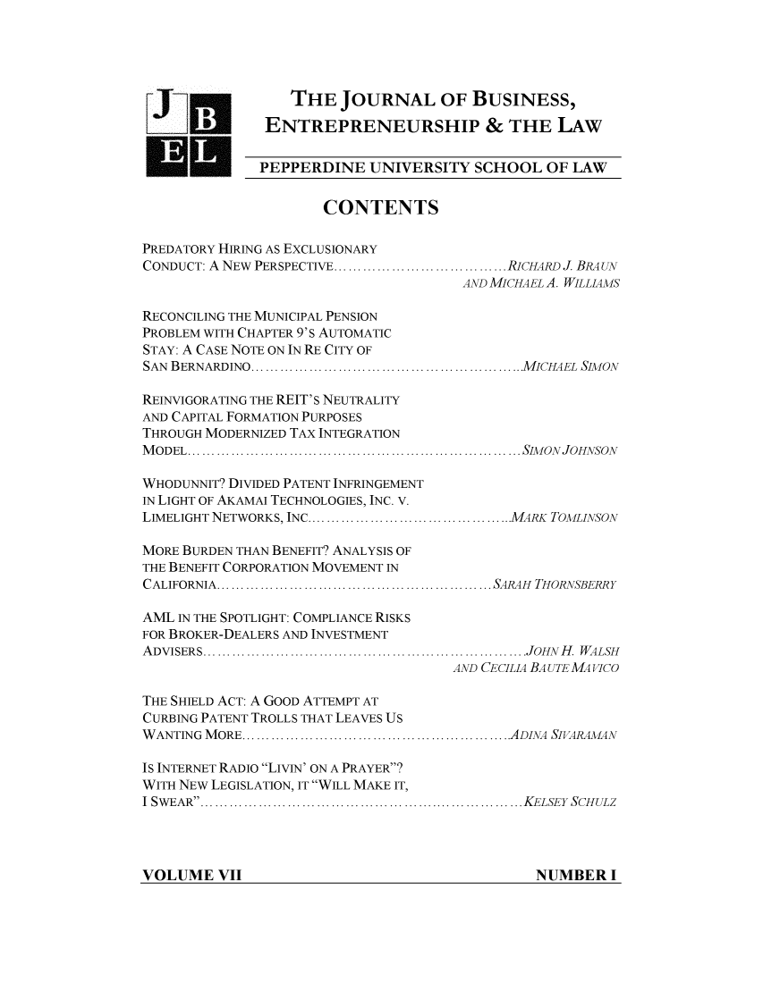 handle is hein.journals/jbelw7 and id is 1 raw text is: THE JOURNAL OF BUSINESS,
ENTREPRENEURSHIP & THE LAW
U, PEPPERDINE UNIVERSITY SCHOOL OF LAW
CONTENTS
PREDATORY HIRING AS EXCLUSIONARY
CONDUCT: A NEW PERSPECTIVE.... ......................RICHARD J BRA UN
AND MICHAEL A. WILLIAMS
RECONCILING THE MUNICIPAL PENSION
PROBLEM WITH CHAPTER 9'S AUTOMATIC
STAY: A CASE NOTE ON IN RE CITY OF
SAN BERNARDINO....   ....................................MICHAEL SIMON
REINVIGORATING THE REIT'S NEUTRALITY
AND CAPITAL FORMATION PURPOSES
THROUGH MODERNIZED TAX INTEGRATION
MODEL     ..................................................... SIMON JOHNSON
WHODUNNIT? DIVIDED PATENT INFRINGEMENT
IN LIGHT OF AKAMAI TECHNOLOGIES, INC. V.
LIMELIGHT NETWORKS, INC ................................MARK TOMLINSON
MORE BURDEN THAN BENEFIT? ANALYSIS OF
THE BENEFIT CORPORATION MOVEMENT IN
CALIFORNIA   ........................................... SARAH THORNSBERRY
AML IN THE SPOTLIGHT: COMPLIANCE RISKS
FOR BROKER-DEALERS AND INVESTMENT
A DVISERS...................................................................JOHN  H .  W ALSH
AND CECILIA BAUTE MAVICO
THE SHIELD ACT: A GOOD ATTEMPT AT
CURBING PATENT TROLLS THAT LEAVES US
WANTING MORE....     .......................... ......ADINA SIVARAM4N
IS INTERNET RADIO LIVIN' ON A PRAYER?
WITH NEW LEGISLATION, IT WILL MAKE IT,
I SWEAR    ...................................................KELSEY SCHULZ

VOLUME VII

NUMBER I


