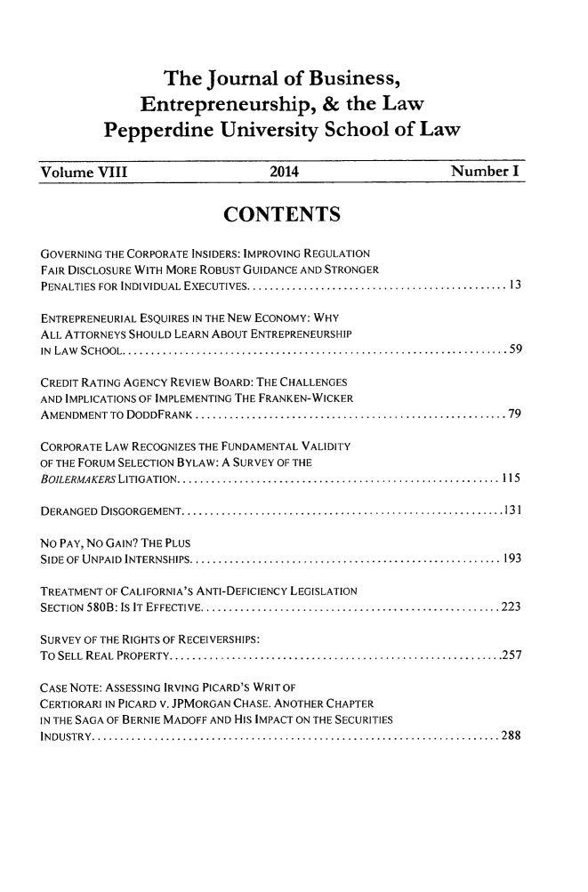 handle is hein.journals/jbelw8 and id is 1 raw text is: The Journal of Business,
Entrepreneurship, & the Law
Pepperdine University School of Law

Volume VIII                          2014                          Number I
CONTENTS
GOVERNING THE CORPORATE INSIDERS: IMPROVING REGULATION
FAIR DISCLOSURE WITH MORE ROBUST GUIDANCE AND STRONGER
PENALTIES FOR  INDIVIDUAL  EXECUTIVES .............................................. 13
ENTREPRENEURIAL ESQUIRES IN THE NEW ECONOMY: WHY
ALL ATTORNEYS SHOULD LEARN ABOUT ENTREPRENEURSHIP
IN  LA W   SCHOOL .................................................................... 59
CREDIT RATING AGENCY REVIEW BOARD: THE CHALLENGES
AND IMPLICATIONS OF IMPLEMENTING THE FRANKEN-WICKER
AMENDMENT TO  DODDFRANK  ....................................................... 79
CORPORATE LAW RECOGNIZES THE FUNDAMENTAL VALIDITY
OF THE FORUM SELECTION BYLAW: A SURVEY OF THE
BOILERMAKERS LITIGATION ......................................................... 115
DERANGED  DISGORGEM ENT ......................................................... 131
NO PAY, NO GAIN? THE PLUS
SIDE OF  UNPAID  INTERNSHIPS ....................................................... 193
TREATMENT OF CALIFORNIA'S ANTI-DEFICIENCY LEGISLATION
SECTION  580B: IS  IT  EFFECTIVE ..................................................... 223
SURVEY OF THE RIGHTS OF RECEIVERSHIPS:
To  SELL  REAL  PROPERTY ........................................................... 257
CASE NOTE: ASSESSING IRVING PICARD'S WRIT OF
CERTIORARI IN PICARD V. JPMORGAN CHASE. ANOTHER CHAPTER
IN THE SAGA OF BERNIE MADOFF AND HIS IMPACT ON THE SECURITIES
IN D U STR Y  ........................................................................ 288


