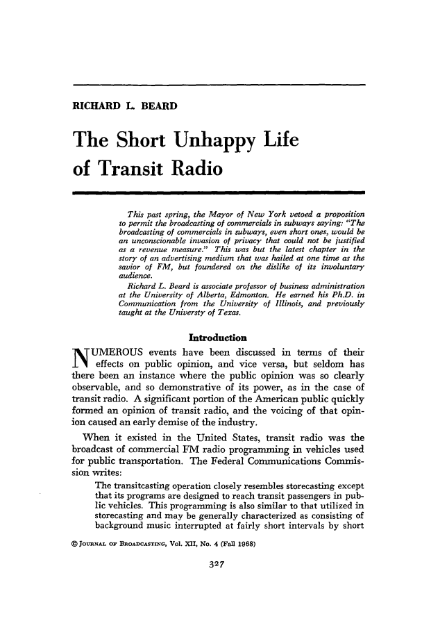 handle is hein.journals/jbem12 and id is 337 raw text is: RICHARD L BEARDThe Short Unhappy Lifeof Transit RadioThis past spring, the Mayor of New York vetoed a propositionto permit the broadcasting of commercials in subways saying: Thebroadcasting of commercials in subways, even short ones, would bean unconscionable invasion of privacy that could not be justifiedas a revenue measure. This was but the latest chapter in thestory of an advertising medium that was hailed at one time as thesavior of FM, but foundered on the dislike of its involuntaryaudience.Richard L. Beard is associate professor of business administrationat the University of Alberta, Edmonton. He earned his Ph.D. inCommunication from the University of Illinois, and previouslytaught at the Universty of Texas.IntroductionN UMEROUS events have been discussed in terms of theireffects on public opinion, and vice versa, but seldom hasthere been an instance where the public opinion was so clearlyobservable, and so demonstrative of its power, as in the case oftransit radio. A significant portion of the American public quicklyformed an opinion of transit radio, and the voicing of that opin-ion caused an early demise of the industry.When it existed in the United States, transit radio was thebroadcast of commercial FM radio programming in vehicles usedfor public transportation. The Federal Communications Commis-sion writes:The transitcasting operation closely resembles storecasting exceptthat its programs are designed to reach transit passengers in pub-lic vehicles. This programming is also similar to that utilized instorecasting and may be generally characterized as consisting ofbackground music interrupted at fairly short intervals by short@JOURNAL OF BROADCASTING, Vol. XII, No. 4 (FaIl 1968)