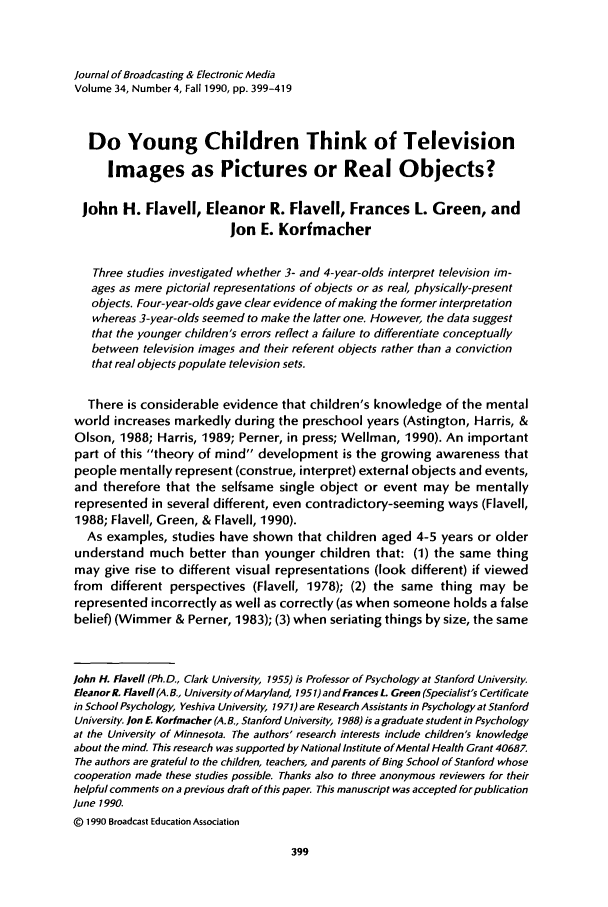 handle is hein.journals/jbem34 and id is 415 raw text is: Journal of Broadcasting & Electronic MediaVolume 34, Number 4, Fall 1990, pp. 399-419Do Young Children Think of TelevisionImages as Pictures or Real Objects?John H. Flavell, Eleanor R. Flavell, Frances L. Green, andJon E. KorfmacherThree studies investigated whether 3- and 4-year-olds interpret television im-ages as mere pictorial representations of objects or as real, physically-presentobjects. Four-year-olds gave clear evidence of making the former interpretationwhereas 3-year-olds seemed to make the latter one. However, the data suggestthat the younger children's errors reflect a failure to differentiate conceptuallybetween television images and their referent objects rather than a convictionthat real objects populate television sets.There is considerable evidence that children's knowledge of the mentalworld increases markedly during the preschool years (Astington, Harris, &Olson, 1988; Harris, 1989; Perner, in press; Wellman, 1990). An importantpart of this theory of mind development is the growing awareness thatpeople mentally represent (construe, interpret) external objects and events,and therefore that the selfsame single object or event may be mentallyrepresented in several different, even contradictory-seeming ways (Flavell,1988; Flavell, Green, & Flavell, 1990).As examples, studies have shown that children aged 4-5 years or olderunderstand much better than younger children that: (1) the same thingmay give rise to different visual representations (look different) if viewedfrom different perspectives (Flavell, 1978); (2) the same thing may berepresented incorrectly as well as correctly (as when someone holds a falsebelief) (Wimmer & Perner, 1983); (3) when seriating things by size, the sameJohn H. Fla vell (Ph.D., Clark University, 1955) is Professor of Psychology at Stanford University.EleanorR. Flaveil (A.B., University of Maryland, 195 1)and Frances L. Green (Specialist's Certificatein School Psychology, Yeshiva University, 1971) are Research Assistants in Psychology at StanfordUniversity. Jon E. Kormacher (A.B., Stanford University, 1988) is a graduate student in Psychologyat the University of Minnesota. The authors' research interests include children's knowledgeabout the mind. This research was supported by National Institute of Mental Health Grant 40687.The authors are grateful to the children, teachers, and parents of Bing School of Stanford whosecooperation made these studies possible. Thanks also to three anonymous reviewers for theirhelpful comments on a previous draft of this paper. This manuscript was accepted for publicationJune 1990.Q 1990 Broadcast Education Association