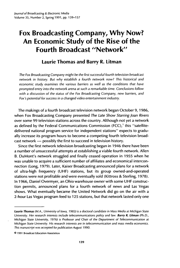 handle is hein.journals/jbem35 and id is 149 raw text is: journal of Broadcasting & Electronic Media
Volume 35, Number 2, Spring 1991, pp. 139-157
Fox Broadcasting Company, Why Now?
An Economic Study of the Rise of the
Fourth Broadcast Network
Laurie Thomas and Barry R. Litman
The Fox Broadcasting Company might be the first successful fourth television broadcast
network in history. But why establish a fourth network now? This historical and
economic study examines the various barriers as well as the conditions that have
prompted entry into the network arena at such a remarkable time. Conclusions follow
with a discussion of the status of the Fox Broadcasting Company, new barriers, and
Fox's potential for success in a changed video entertainment industry.
The makings of a fourth broadcast television network began October 9, 1986,
when Fox Broadcasting Company presented The Late Show Starring Joan Rivers
over some 99 television stations across the country. Although not yet a network
as defined by the Federal Communications Commission (FCC),1 this satellite-
delivered national program service for independent stations expects to gradu-
ally increase its program hours to become a competing fourth television broad-
cast network - possibly the first to succeed in television history.
Since the first network television broadcasting began in 1946 there have been
a number of unsuccessful attempts at establishing a viable fourth network. Allen
B. DuMont's network struggled and finally ceased operation in 1955 when he
was unable to acquire a sufficient number of affiliates and economical intercon-
nection (Long, 1979). Later, Kaiser Broadcasting announced plans for a network
of ultra-high frequency (UHF) stations, but its group owned-and-operated
stations were not profitable and were eventually sold (Kittross & Sterling, 1978).
In 1966, Daniel Overmyer, an Ohio warehouse owner with some UHF construc-
tion permits, announced plans for a fourth network of news and Las Vegas
shows. What eventually became the United Network did go on the air with a
2-hour Las Vegas program feed to 125 stations, but that network lasted only one
Laurie Thomas (M.A., University of Iowa, 1983) is a doctoral candidate in Mass Media at Michigan State
University. Her research interests include telecommunications policy and law. Barry R. Litman (Ph.D.,
Michigan State University, 1976) is Professor and Chair of the Department of Telecommunication at
Michigan State University. His research interests are in telecommunication and mass media economics.
This manuscript was acceoted for publication August 1990.
o 1991 Broadcast Education Association


