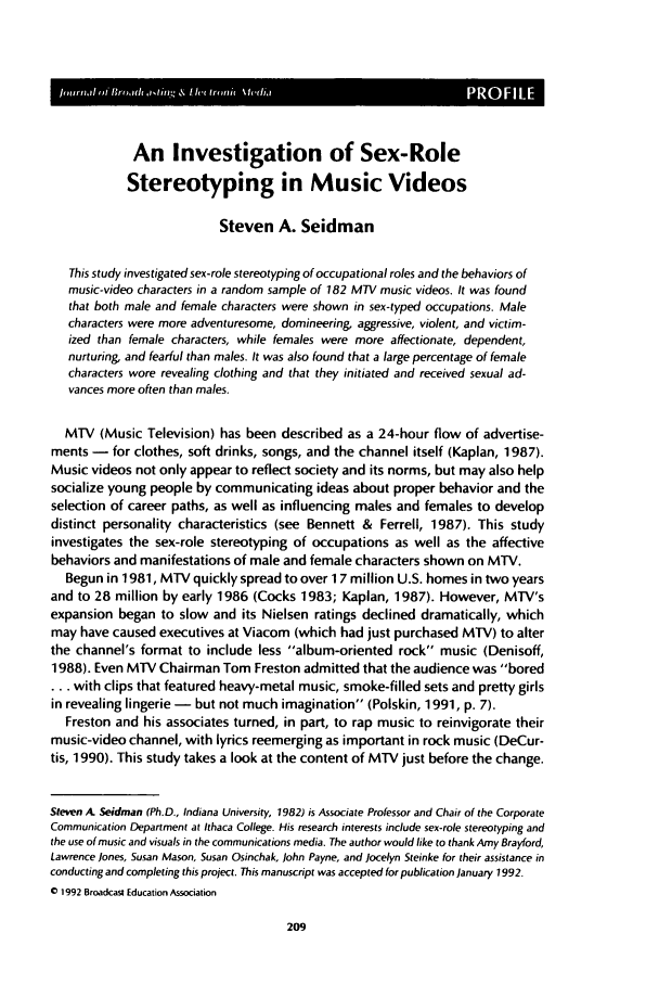 handle is hein.journals/jbem36 and id is 219 raw text is: F__.
An Investigation of Sex-Role
Stereotyping in Music Videos
Steven A. Seidman
This study investigated sex-role stereotyping of occupational roles and the behaviors of
music-video characters in a random sample of 182 MTV music videos. It was found
that both male and female characters were shown in sex-typed occupations. Male
characters were more adventuresome, domineering, aggressive, violent, and victim-
ized than female characters, while females were more affectionate, dependent,
nurturing, and fearful than males. It was also found that a large percentage of female
characters wore revealing clothing and that they initiated and received sexual ad-
vances more often than males.
MTV (Music Television) has been described as a 24-hour flow of advertise-
ments - for clothes, soft drinks, songs, and the channel itself (Kaplan, 1987).
Music videos not only appear to reflect society and its norms, but may also help
socialize young people by communicating ideas about proper behavior and the
selection of career paths, as well as influencing males and females to develop
distinct personality characteristics (see Bennett & Ferrell, 1987). This study
investigates the sex-role stereotyping of occupations as well as the affective
behaviors and manifestations of male and female characters shown on MTV.
Begun in 1981, MTV quickly spread to over 1 7 million U.S. homes in two years
and to 28 million by early 1986 (Cocks 1983; Kaplan, 1987). However, MTV's
expansion began to slow and its Nielsen ratings declined dramatically, which
may have caused executives at Viacom (which had just purchased MTV) to alter
the channel's format to include less album-oriented rock music (Denisoff,
1988). Even MTV Chairman Tom Freston admitted that the audience was bored
... with clips that featured heavy-metal music, smoke-filled sets and pretty girls
in revealing lingerie - but not much imagination (Polskin, 1991, p. 7).
Freston and his associates turned, in part, to rap music to reinvigorate their
music-video channel, with lyrics reemerging as important in rock music (DeCur-
tis, 1990). This study takes a look at the content of MTV just before the change.
Steven A Seidman (Ph.D., Indiana University, 1982) is Associate Professor and Chair of the Corporate
Communication Department at Ithaca College. His research interests include sex-role stereotyping and
the use of music and visuals in the communications media. The author would like to thank Amy Brayford,
Lawrence Jones, Susan Mason, Susan Osinchak, John Payne, and Jocelyn Steinke for their assistance in
conducting and completing this project. This manuscript was accepted for publication January 1992.
0 1992 Broadcast Education Association


