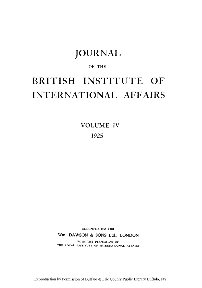 handle is hein.journals/jbrithiia4 and id is 1 raw text is: JOURNAL
OF THE
BRITISH INSTITUTE OF
INTERNATIONAL AFFAIRS
VOLUME IV
1925
REPRINTED 1965 FOR
Win. DAWSON & SONS Ltd., LONDON
WITH THE PERMISSION OF
THE ROYAL INSTITUTE OF INTERNATIONAL AFFAIRS

Reproduction by Permission of Buffalo & Erie County Public Library Buffalo, NY


