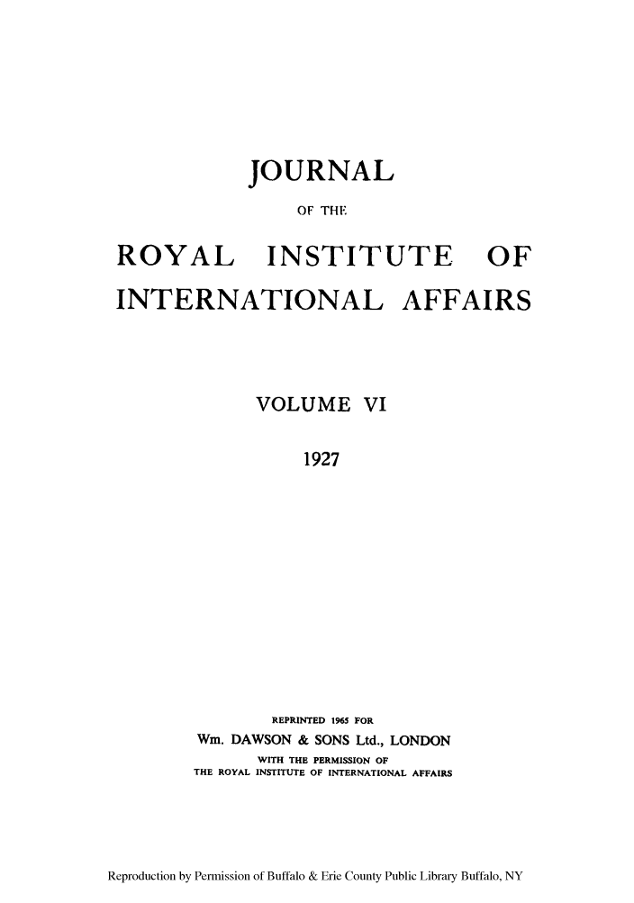 handle is hein.journals/jbrithiia6 and id is 1 raw text is: JOURNAL
OF THE
ROYAL INSTITUTE OF
INTERNATIONAL AFFAIRS
VOLUME VI
1927
REPRINTED 1965 FOR
Wm. DAWSON & SONS Ltd., LONDON
WITH THE PERMISSION OF
THE ROYAL INSTITUTE OF INTERNATIONAL AFFAIRS

Reproduction by Permission of Buffalo & Erie County Public Library Buffalo, NY


