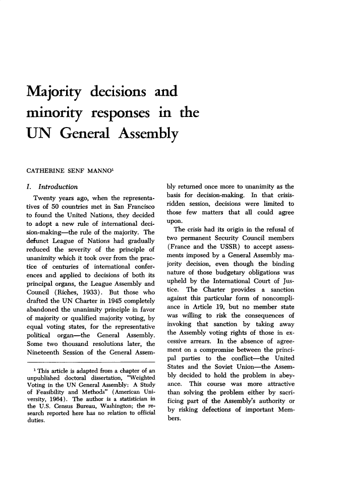 handle is hein.journals/jcfltr10 and id is 1 raw text is: Majority decisions andminority responses in theUN General AssemblyCATHERINE SENF MANNO'I. Introduction  Twenty years ago, when the representa-tives of 50 countries met in San Franciscoto found the United Nations, they decidedto adopt a new rule of international deci-sion-making-the rule of the majority. Thedefunct League of Nations had graduallyreduced the severity of the principle ofunanimity which it took over from the prac-tice of centuries of international confer-ences and applied to decisions of both itsprincipal organs, the League Assembly andCouncil (Riches, 1933). But those whodrafted the UN Charter in 1945 completelyabandoned the unanimity principle in favorof majority or qualified majority voting, byequal voting states, for the representativepolitical organ-the    General Assembly.Some two thousand resolutions later, theNineteenth Session of the General Assem-  'This article is adapted from a chapter of anunpublished doctoral dissertation, WeightedVoting in the UN General Assembly: A Studyof Feasibility and Methods (American Uni-versity, 1964). The author is a statistician inthe U.S. Census Bureau, Washington; the re-search reported here has no relation to officialduties.bly returned once more to unanimity as thebasis for decision-making. In that crisis-ridden session, decisions were limited tothose few matters that all could agreeupon.  The crisis had its origin in the refusal oftwo permanent Security Council members(France and the USSR) to accept assess-ments imposed by a General Assembly ma-jority decision, even though the bindingnature of those budgetary obligations wasupheld by the International Court of Jus-tice. The Charter provides a sanctionagainst this particular form of noncompli-ance in Article 19, but no member statewas willing to risk the consequences ofinvoking that sanction by taking awaythe Assembly voting rights of those in ex-cessive arrears. In the absence of agree-ment on a compromise between the princi-pal parties to the conflict-the UnitedStates and the Soviet Union-the Assem-bly decided to hold the problem in abey-ance. This course was more attractivethan solving the problem either by sacri-ficing part of the Assembly's authority orby risking defections of important Mem-bers.