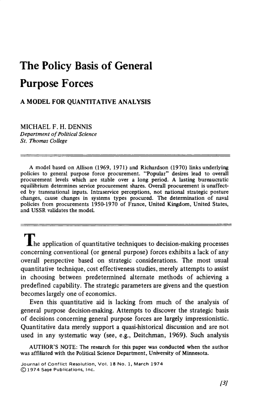 handle is hein.journals/jcfltr18 and id is 1 raw text is: The Policy Basis of GeneralPurpose ForcesA MODEL FOR QUANTITATIVE ANALYSISMICHAEL F. H. DENNISDepartment of Political ScienceSt. Thomas College   A model based on Allison (1969, 1971) and Richardson (1970) links underlyingpolicies to general purpose force procurement. Popular desires lead to overallprocurement levels which are stable over a long period. A lasting bureaucraticequilibrium determines service procurement shares. Overall procurement is unaffect-ed by transnational inputs. Intraservice perceptions, not national strategic posturechanges, cause changes in systems types procured. The determination of navalpolicies from procurements 1950-1970 of France, United Kingdom, United States,and USSR  validates the model.  The   application of quantitative techniques to decision-making processesconcerning  conventional (or general purpose) forces exhibits a lack of anyoverall perspective based  on  strategic considerations. The most  usualquantitative technique, cost effectiveness studies, merely attempts to assistin  choosing  between  predetermined  alternate methods   of achieving apredefined  capability. The strategic parameters are givens and the questionbecomes  largely one of economics.   Even  this quantitative aid is lacking from much   of the  analysis ofgeneral purpose  decision-making. Attempts to discover the strategic basisof decisions concerning general purpose forces are largely impressionistic.Quantitative data merely support  a quasi-historical discussion and are notused  in any systematic way  (see, e.g., Deitchman, 1969). Such  analysis   AUTHOR'S   NOTE:  The research for this paper was conducted when the authorwas affiliated with the Political Science Department, University of Minnesota.Journal of Conflict Resolution, Vol. 18 No. 1, March 1974@1974  Sage Publications, Inc.131