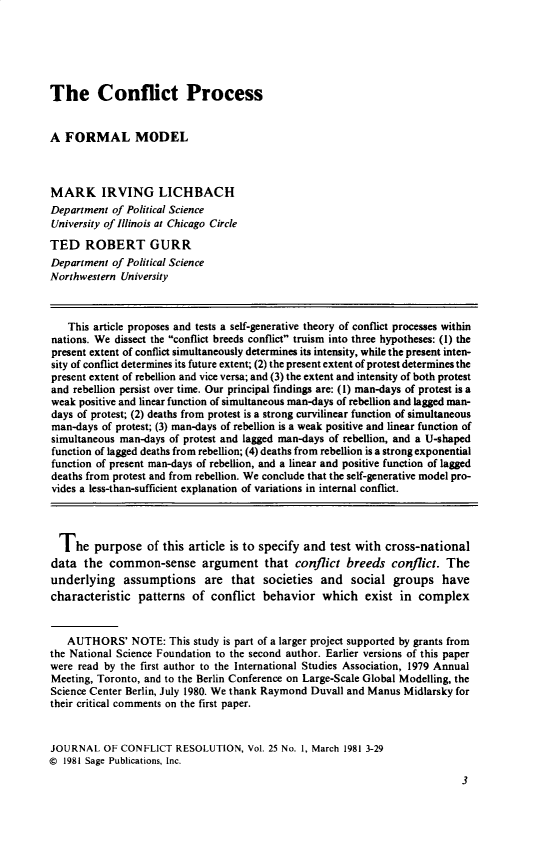handle is hein.journals/jcfltr25 and id is 1 raw text is: The Conflict ProcessA  FORMAL MODELMARK IRVING LICHBACHDepartment  of Political ScienceUniversity of Illinois at Chicago CircleTED ROBERT GURRDepartment  of Political ScienceNorthwestern University   This article proposes and tests a self-generative theory of conflict processes withinnations. We dissect the conflict breeds conflict truism into three hypotheses: (1) thepresent extent of conflict simultaneously determines its intensity, while the present inten-sity of conflict determines its future extent; (2) the present extent of protest determines thepresent extent of rebellion and vice versa; and (3) the extent and intensity of both protestand rebellion persist over time. Our principal findings are: (1) man-days of protest is aweak positive and linear function of simultaneous man-days of rebellion and lagged man-days of protest; (2) deaths from protest is a strong curvilinear function of simultaneousman-days  of protest; (3) man-days of rebellion is a weak positive and linear function ofsimultaneous man-days of protest and lagged man-days of rebellion, and a U-shapedfunction of lagged deaths from rebellion; (4) deaths from rebellion is a strong exponentialfunction of present man-days of rebellion, and a linear and positive function of laggeddeaths from protest and from rebellion. We conclude that the self-generative model pro-vides a less-than-sufficient explanation of variations in internal conflict.  The   purpose   of this article is to specify and test with cross-nationaldata  the  common-sense argument that conflict breeds conflict. Theunderlying assumptions are that societies and social groups havecharacteristic  patterns  of  conflict behavior   which   exist  in complex   AUTHORS' NOTE: This study is   part of a larger project supported by grants fromthe National Science Foundation to the second author. Earlier versions of this paperwere read by the first author to the International Studies Association, 1979 AnnualMeeting, Toronto, and to the Berlin Conference on Large-Scale Global Modelling, theScience Center Berlin, July 1980. We thank Raymond Duvall and Manus Midlarsky fortheir critical comments on the first paper.JOURNAL   OF CONFLICT  RESOLUTION,   Vol. 25 No. 1, March 1981 3-29@  1981 Sage Publications, Inc.                                                                            3