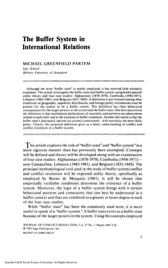handle is hein.journals/jcfltr27 and id is 1 raw text is: The Buffer System inInternational RelationsMICHAEL GREENFIELD PARTEMLaw  SchoolHebrew  University of Jerusalem   Although the term buffer state is widely employed, it has received little scholarlytreatment. This article investigates the buffer state and buffer system, using both expectedutility theory and four case studies: Afghanistan (1870-1978), Cambodia (1954-1971),Lebanon (1943-1981), and Belgium (1831-1945). A definition is put forward stating whatconditions of geography, capability distribution, and foreign policy orientations must bepresent for the system to be a buffer system. This definition has clear behavioralconsequences for the larger powers in the system and the buffer state. One derivation fromthe definition is that multilateral declarations of neutrality and partition are phenomenarelated to each other and to the existence of buffer conditions. Another derivation is that thebuffer state's diplomatic options are severely constrained -with neutrality the most likelypolicy. Clearly, the proposed definition gives us a better understanding of conflict andconflict resolution in a buffer system.  This  article explores the role of buffer state and buffer system in amore   rigorous manner   than has  previously been  attempted.  Conceptswill be defined and theory  will be developed along with  an examinationof four case studies: Afghanistan  (1870-1978), Cambodia   (1954-1971)-now   Campuchea, Lebanon (1943-1981), and Belgium (1831-1945). Theprincipal methodological   tool used in the study of buffer system conflictand  conflict resolution  will be expected  utility theory, specifically asemployed by Bueno de Mesquita (1981). It will be shown thatempirically  verifiable conditions  determine  the  existence of a  buffersystem.  Moreover,   the logic of a  buffer system  brings with it certainbehavioral   patterns and  constraints that can  best be understood   in abuffer context  and that are exhibited to a greater or lesser degree in eachof the four  case studies.   While  buffer  state has been  the commonly used term, it is more useful to speak of a buffer system. A buffer state exists as a buffer state because of the larger powers in the system. Using the concepts employed JOURNAL  OF CONFLICT RESOLUTION,  Vol. 27 No, 1, March 1983 3-26 @ 1983 Sage Publications. Inc. 0022-0027 831010003-24S2 65                                                                         3from the SAGE Social Science Collections. All Rights Reserved.