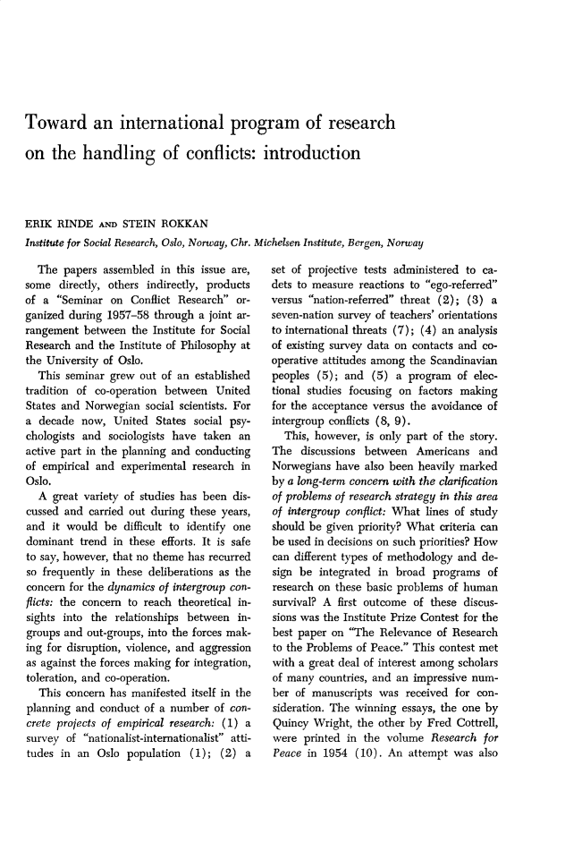 handle is hein.journals/jcfltr3 and id is 1 raw text is: Toward an international program of researchon   the   handling of conflicts: introductionERIK  RINDE   AND STEIN  ROKKANInstitute for Social Research, Oslo, Norway, Chr. Michelsen Institute, Bergen, Norway  The  papers  assembled in this issue are,some  directly, others indirectly, productsof a  Seminar  on  Conflict Research or-ganized during 1957-58  through a joint ar-rangement  between  the Institute for SocialResearch and  the Institute of Philosophy atthe University of Oslo.  This  seminar grew out of an  establishedtradition of co-operation between   UnitedStates and Norwegian  social scientists. Fora  decade now,  United  States social psy-chologists and  sociologists have taken anactive part in the planning and conductingof empirical and  experimental research inOslo.  A  great variety of studies has been dis-cussed and  carried out during these years,and  it would  be difficult to identify onedominant  trend in these efforts. It is safeto say, however, that no theme has recurredso frequently in these deliberations as theconcern for the dynamics of intergroup con-flicts: the concern to reach theoretical in-sights into the  relationships between  in-groups and  out-groups, into the forces mak-ing for disruption, violence, and aggressionas against the forces making for integration,toleration, and co-operation.   This concern has manifested itself in theplanning and  conduct of a number  of con-crete projects of empirical research: (1) asurvey  of nationalist-internationalist atti-tudes  in an Oslo  population  (1); (2)  aset of projective tests administered to ca-dets to measure reactions to ego-referredversus nation-referred threat (2); (3) aseven-nation survey of teachers' orientationsto international threats (7); (4) an analysisof existing survey data on contacts and co-operative attitudes among the Scandinavianpeoples  (5); and  (5) a  program  of elec-tional studies focusing on factors makingfor the acceptance versus the avoidance ofintergroup conflicts (8, 9).  This, however,  is only part of the story.The   discussions between  Americans   andNorwegians  have also been heavily markedby a long-term concern with the clarificationof problems of research strategy in this areaof intergroup conflict: What lines of studyshould be given priority? What criteria canbe used in decisions on such priorities? Howcan different types of methodology and de-sign be  integrated in broad  programs  ofresearch on these basic problems of humansurvival? A first outcome  of these discus-sions was the Institute Prize Contest for thebest paper on The  Relevance  of Researchto the Problems of Peace. This contest metwith a great deal of interest among scholarsof many  countries, and an impressive num-ber  of manuscripts was  received for con-sideration. The winning essays, the one byQuincy  Wright, the other by Fred  Cottrell,were  printed in the  volume  Research  forPeace  in 1954  (10). An  attempt was  also