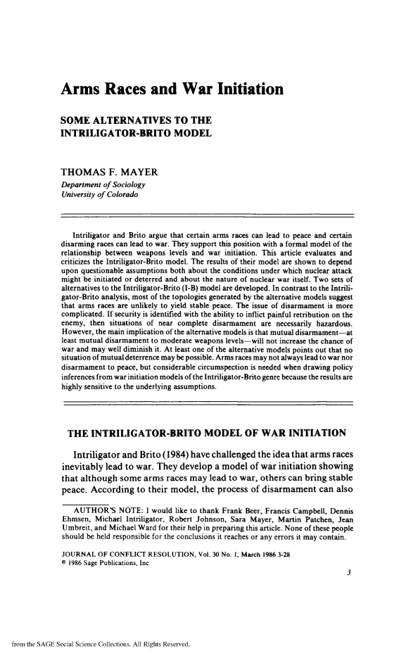 handle is hein.journals/jcfltr30 and id is 1 raw text is: Arms Races and War InitiationSOME ALTERNATIVES TO THEINTRILIGATOR-BRITO MODELTHOMAS F. MAYERDepartment of SociologyUniversity of Colorado   Intriligator and Brito argue that certain arms races can lead to peace and certaindisarming races can lead to war. They support this position with a formal model of therelationship between weapons levels and war initiation. This article evaluates andcriticizes the Intriligator-Brito model. The results of their model are shown to dependupon questionable assumptions both about the conditions under which nuclear attackmight be initiated or deterred and about the nature of nuclear war itself. Two sets ofalternatives to the Intriligator-Brito (I-B) model are developed. In contrast to the Intrili-gator-Brito analysis, most of the topologies generated by the alternative models suggestthat arms races are unlikely to yield stable peace. The issue of disarmament is morecomplicated. If security is identified with the ability to inflict painful retribution on theenemy,  then situations of near complete disarmament are necessarily hazardous.However, the main implication of the alternative models is that mutual disarmament-atleast mutual disarmament to moderate weapons levels-will not increase the chance ofwar and may well diminish it. At least one of the alternative models points out that nosituation of mutual deterrence may be possible. Arms races may not always lead to war nordisarmament to peace, but considerable circumspection is needed when drawing policyinferences from war initiation models of the Intriligator-Brito genre because the results arehighly sensitive to the underlying assumptions.  THE   INTRILIGATOR-BRITO MODEL OF WAR INITIATION  Intriligator  and Brito (1984)  have challenged  the idea that arms racesinevitably  lead to war. They  develop  a model  of war initiation showingthat although  some   arms races may  lead to war,  others can bring stablepeace.  According   to their model, the  process of disarmament can also   AUTHOR'S NOTE: I would like to   thank Frank Beer, Francis Campbell, DennisEhmsen,  Michael Intriligator, Robert Johnson, Sara Mayer, Martin Patchen, JeanUmbreit, and Michael Ward for their help in preparing this article. None of these peopleshould be held responsible for the conclusions it reaches or any errors it may contain.JOURNAL   OF CONFLICT  RESOLUTION,  Vol. 30 No. 1, March 1986 3-28@ 1986 Sage Publications, Inc.                                                                          3from the SAGE Social Science Collections. All Rights Reserved.