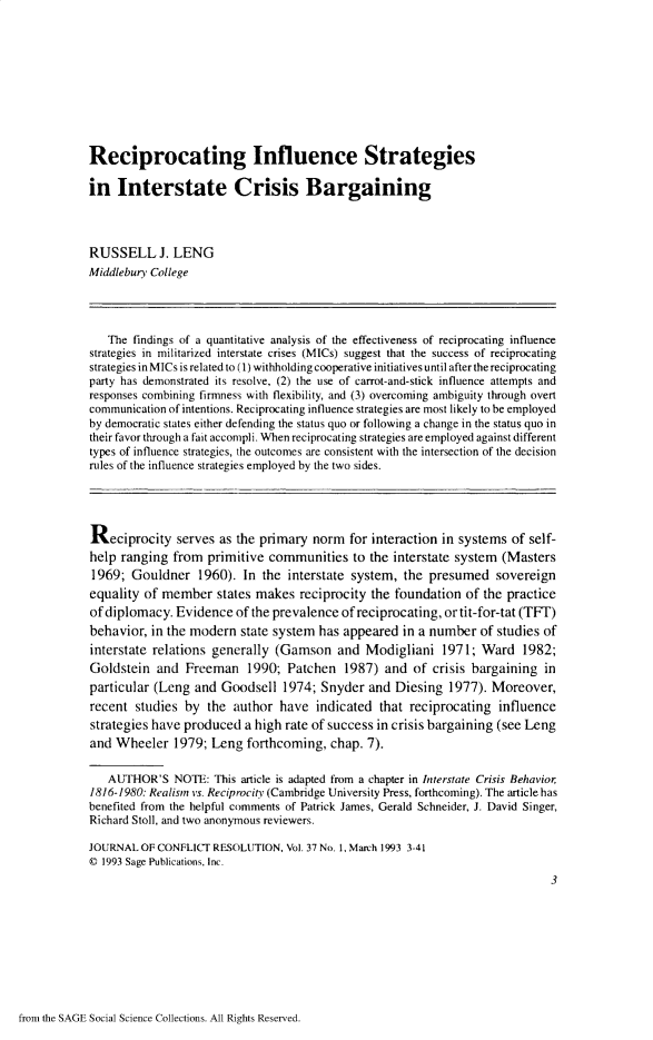 handle is hein.journals/jcfltr37 and id is 1 raw text is: Reciprocating Influence Strategiesin   Interstate Crisis BargainingRUSSELL J. LENGMiddleburv College   The findings of a quantitative analysis of the effectiveness of reciprocating influencestrategies in militarized interstate crises (MICs) suggest that the success of reciprocatingstrategies in MICs is related to (1) withholding cooperative initiatives until after the reciprocatingparty has demonstrated its resolve, (2) the use of carrot-and-stick influence attempts andresponses combining firmness with flexibility, and (3) overcoming ambiguity through overtcommunication of intentions. Reciprocating influence strategies are most likely to be employedby democratic states either defending the status quo or following a change in the status quo intheir favor through a fait accompli. When reciprocating strategies are employed against differenttypes of influence strategies, the outcomes are consistent with the intersection of the decisionrules of the influence strategies employed by the two sides.Reciprocity serves as the primary norm for interaction in systems of self-help ranging  from  primitive communities to   the interstate system  (Masters1969;  Gouldner   1960).  In the  interstate system, the presumed sovereignequality of member states   makes   reciprocity the foundation  of the practiceof diplomacy.  Evidence  of the prevalence of reciprocating, or tit-for-tat (TFT)behavior,  in the modern  state system has appeared  in a number  of studies ofinterstate relations generally (Gamson and Modigliani 1971; Ward 1982;Goldstein  and  Freeman 1990; Patchen 1987) and of crisis bargaining inparticular (Leng  and Goodsell   1974; Snyder  and  Diesing  1977). Moreover,recent  studies by  the author  have  indicated  that reciprocating  influencestrategies have produced  a high rate of success in crisis bargaining (see Lengand  Wheeler  1979;  Leng  forthcoming,  chap. 7).   AUTHOR'S   NOTE:  This article is adapted from a chapter in Interstate Crisis Behavior1816-1980: Realism vs. Reciprocity (Cambridge University Press, forthcoming). The article hasbenefited from the helpful comments of Patrick James, Gerald Schneider, J. David Singer,Richard Stoll, and two anonymous reviewers,JOURNAL  OF CONFLICT RESOLUTION, Vol. 37 No. 1, March 1993 3-41C 1993 Sage Publications, Inc.                                                                              3from the SAGE Social Science Collections. All Rights Reserved.