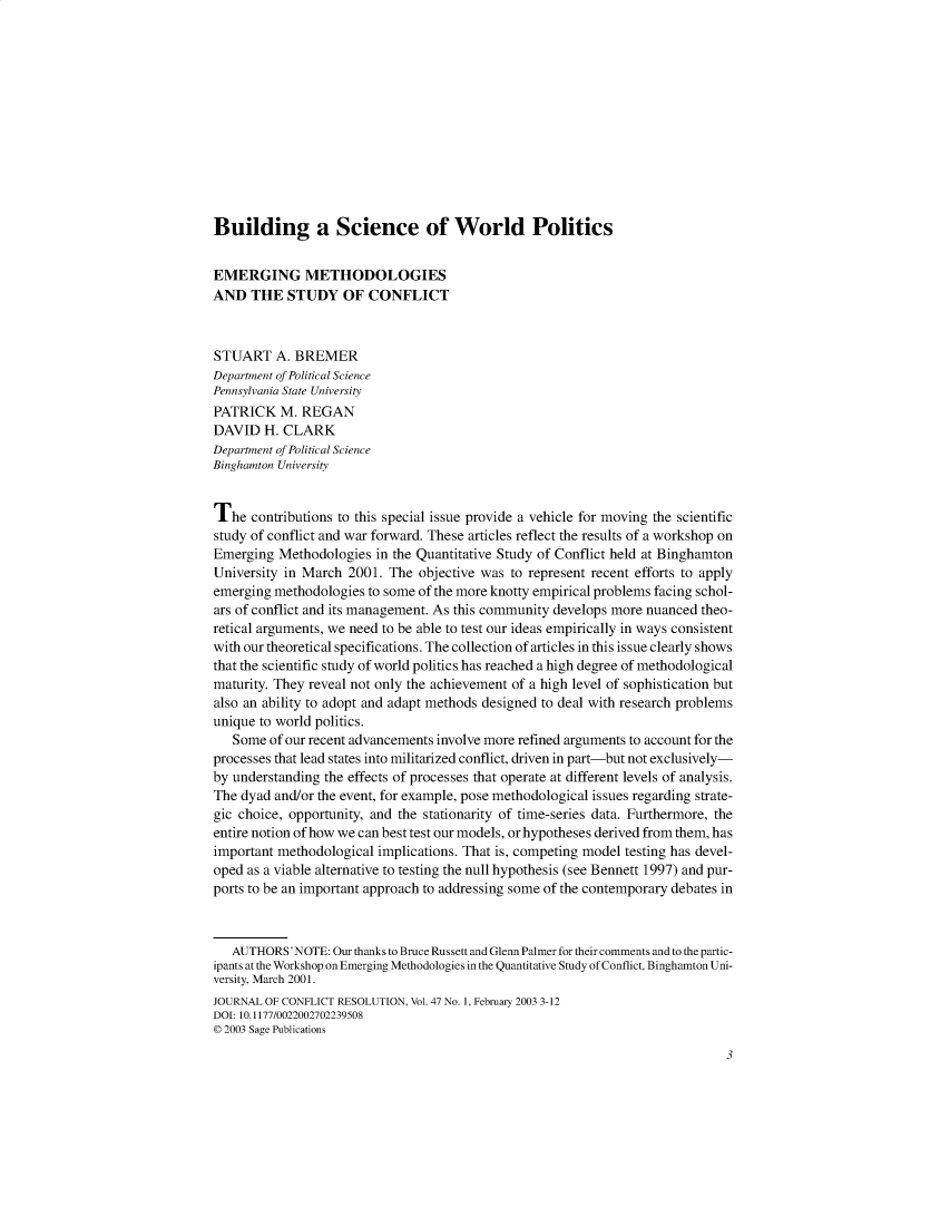 handle is hein.journals/jcfltr47 and id is 1 raw text is: Building a Science of World PoliticsEMERGING METHODOLOGIESAND   THE  STUDY OF CONFLICTSTUART A.   BREMERDepartment of Political SciencePennsylvania State UniversityPATRICK   M. REGANDAVID   H. CLARKDepartment of Political ScienceBinghamton UniversityThe   contributions to this special issue provide a vehicle for moving the scientificstudy of conflict and war forward. These articles reflect the results of a workshop onEmerging  Methodologies  in the Quantitative Study of Conflict held at BinghamtonUniversity in March  2001. The objective was to represent recent efforts to applyemerging methodologies  to some of the more knotty empirical problems facing schol-ars of conflict and its management. As this community develops more nuanced theo-retical arguments, we need to be able to test our ideas empirically in ways consistentwith our theoretical specifications. The collection of articles in this issue clearly showsthat the scientific study of world politics has reached a high degree of methodologicalmaturity. They reveal not only the achievement of a high level of sophistication butalso an ability to adopt and adapt methods designed to deal with research problemsunique to world politics.   Some  of our recent advancements involve more refined arguments to account for theprocesses that lead states into militarized conflict, driven in part-but not exclusively-by understanding the effects of processes that operate at different levels of analysis.The dyad and/or the event, for example, pose methodological issues regarding strate-gic choice, opportunity, and the stationarity of time-series data. Furthermore, theentire notion of how we can best test our models, or hypotheses derived from them, hasimportant methodological implications. That is, competing model testing has devel-oped as a viable alternative to testing the null hypothesis (see Bennett 1997) and pur-ports to be an important approach to addressing some of the contemporary debates in   AUTHORS'NOTE:  Our thanks to Bruce Russett and Glenn Palmer for their comments and to the partic-ipants at the Workshop on Emerging Methodologies in the Quantitative Study of Conflict, Binghamton Uni-versity, March 2001.JOURNAL OF CONFLICT RESOLUTION, Vol. 47 No. 1, February 2003 3-12DOI: 10.1177/00220027022395080 2003 Sage Publications                                                                              3