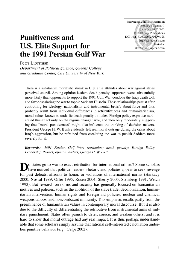 handle is hein.journals/jcfltr51 and id is 1 raw text is: U.S. Elite Support for                                                                journal of Conflict Resohutionthe 1991 Persian Gulf WarPeter LibermanDepartment   of Political Science, Queens Collegeand  Graduate  Center  City University of New York   There is a substantial moralistic streak in U.S. elite attitudes about war against states   perceived as evil. Among opinion leaders, death penalty supporters were substantially   more likely than opponents to support the 1991 Gulf War, condone the Iraqi death toll,   and favor escalating the war to topple Saddam Hussein. These relationships persist after   controlling for ideology, nationalism, and instrumental beliefs about force and thus   probably result from individual differences in retributiveness and humanitarianism,   moral values known to underlie death penalty attitudes. Foreign policy expertise mod-   erated this effect only on the regime change issue, and ten only moderately, suggest-   ing that moral punitiveness might also influence the thinking of decision makers.   President George H. W. Bush evidently felt real moral outrage during the crisis about   Iraq's aggression, but he refrained from escalating the war to punish Saddam more   severely for it.   Keywords:   1991  Persian Gulf War;  retribution; death penaly; Foreign Policy   Leadership Project; opinion leaders; George H. W BushD    o states go to war to exact retribution for international crimes? Some scholars     have noticed that political leaders' rhetoric and policies appear to seek revengefor past defeats, affronts to honor, or violations of international norms (Harkavy2000; Nossal  1989;  Offer 1995; Rosen  2004;  Sherry 2005;  Steinberg 1991; Welch1993). But  research on norms  and  security has generally focused on humanitarianmotives and policies, such as the abolition of the slave trade, decolonization, human-itarian intervention, human  rights and foreign aid policies, nuclear and  chemicalweapons  taboos, and noncombatant   immunity.  This emphasis  results partly from thepreeminence  of humanitarian  values in contemporary  moral discourse. But it is alsodue to the difficulty of differentiating the retributive from instrumental aims of mil-itary punishment. States often punish to deter, coerce, and weaken  others, and it ishard to show  that moral outrage had any real impact. It is thus perhaps understand-able that some scholars simply assume  that rational self-interested calculation under-lies punitive behavior (e.g., Gelpi 2002).3
