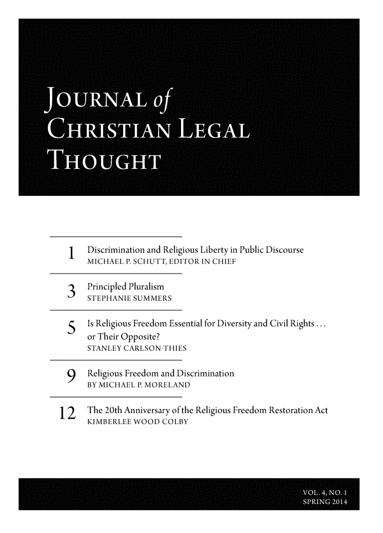 handle is hein.journals/jchlet4 and id is 1 raw text is: 1   Discrimination and Religious Liberty in Public Discourse
MICHAEL P. SCHUTT, EDITOR IN CHIEF
3   Principled Pluralism
STEPHANIE SUMMERS
5   Is Religious Freedom Essential for Diversity and Civil Rights...
or Their Opposite?
STANLEY CARLSON-THIES
9   Religious Freedom and Discrimination
BY MICHAEL P. MORELAND
12    The 20th Anniversary of the Religious Freedom Restoration Act
KIMBERLEE WOOD COLBY


