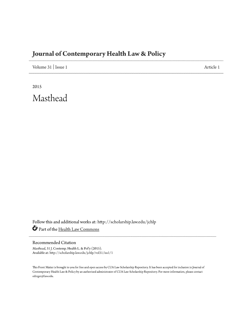 handle is hein.journals/jchlp31 and id is 1 raw text is: 










Journal of Contemporary Health Law & Policy


Volume 31     Issue 1                                                                               Article 1



2015


Masthead


























Follow this and additional works at: http://scholarship.law.edu/jchlp
& Part of the Health Law Commons


Recommended Citation
Masthead, 31J. Contemp. Health L. & Pol'y (2015).
Available at: http://scholarship.law.edu /jchlp/vol31/iss1/ 1


This Front Matter is brought to you for free and open access by CUA Law Scholarship Repository. It has been accepted for inclusion injournal of
Contemporary Health Law & Policy by an authorized administrator of CUA Law Scholarship Repository. For more information, please contact
edinger@1aw.edu.


